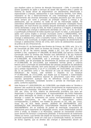 16
ParteGeral
que dispõem sobre os Centros de Atenção Psicossocial - CAPs. A previsão de
acesso igualitário às ações e serviços de saúde não significa deva o gestor do
Sistema de Saúde deixar de disponibilizar um atendimento diferenciado e
especializado a crianças, adolescentes e suas respectivas famílias. Com efeito,
necessário se faz o desenvolvimento de uma metodologia própria para o
enfrentamento das diversas demandas e situações peculiares que irão ocorrer,
tendo sempre por norte o princípio da proteção integral à criança e ao
adolescente, que se constitui na razão de ser da intervenção estatal. Tal
sistemática diferenciada deverá necessariamente contemplar instalações físicas
adequadas, em local diverso (ou isolado) daquele destinado ao atendimento das
outras demandas a cargo do SUS, de modo a preservar a imagem, a identidade
e a intimidade das crianças e adolescente atendidas (cf. arts. 17 e 18, do ECA),
a qualificação profissional de todos aqueles que atuam no setor, a articulação de
ações com outros órgãos e serviços municipais (como o CREAS/CRAS), bem
como autoridades encarregadas do atendimento e/ou defesa dos direitos de
crianças e adolescentes, como o Conselho Tutelar, o Ministério Público, a Justiça
da Infância e da Juventude, os órgãos policiais encarregados de atendimento de
crianças e adolescentes vítimas de crime, bem como de adolescentes acusados
da prática de ato infracional etc.
39 Vide Princípio 5º, da Declaração dos Direitos da Criança, de 1959; arts. 24 e 25,
da Convenção da ONU sobre os Direitos da Criança, de 1989 e art. 227, §1º,
inciso II, da CF. No mesmo sentido, dispõe o art. 112, §3º, do ECA. Vide
também o Dec. Legislativo nº 186/2008, de 09/07/2008, que aprova o texto da
Convenção sobre os Direitos das Pessoas com Deficiência e de seu Protocolo
Facultativo, assinados em Nova Iorque, em 30 de março de 2007 e Decreto
nº 6.949/2009, de 25/08/2009, que a promulga; Lei nº 10.048/2000, de
08/11/2000, que dá prioridade de atendimento às pessoas que especifica; Lei
nº 10.098/2000, de 19/12/2000, que estabelece normas gerais e critérios
básicos para a promoção da acessibilidade das pessoas portadoras de deficiência
ou com mobilidade reduzida, bem como Decreto nº 5.296/2004 de 02/12/2004,
que a ambas regulamenta, e Lei nº 11.133/2005, de 14/07/2005, que institui o
dia 21 de setembro como o “Dia Nacional de Luta da Pessoa Portadora de
Deficiência”. No Paraná, vide também o disposto na Lei Estadual
nº 15.984/2008, de 27/11/2008, que dispõe que os hospitais e maternidades
estaduais prestarão assistência especial às parturientes cujos filhos recém-
nascidos apresentem qualquer tipo de deficiência crônica que implique
tratamento continuado, constatado durante o período de internação para o
parto, conforme especifica.
40 Vide Portaria nº 1.820/2009/GM, de 13/08/2009, que dispõe sobre os “direitos e
deveres” dos usuários da saúde, incluindo o fornecimento de medicamentos e do
tratamento que necessitar. Vide também arts. 4º, par. único, alíneas “b” e “c” e
259, par. único, do ECA, relativo ao atendimento prioritário que deve ser
dispensado a crianças e adolescentes. A responsabilidade dos Entes Federados
pela plena efetivação do direito à saúde de crianças e adolescentes (o que
abrange o custeio de tratamento em outros municípios/estados ou mesmo
entidades particulares, se não disponível o equipamento público
correspondente), é solidária, nos moldes do previsto no art. 100, par. único,
inciso III, do ECA. Neste sentido: AGRAVO DE INSTRUMENTO. ECA.
INTERNAÇÃO POR DROGADIÇÃO. ILEGITIMIDADE PASSIVA DO MUNICÍPIO.
DESCABIMENTO. Em se tratando de pedido de internação compulsória de
adolescente para tratamento de drogadição severa, existe solidariedade passiva
entre a União, os Estados e os Municípios, cabendo ao necessitado escolher
quem deverá lhe fornecer o tratamento pleiteado. O fornecimento de tratamento
médico ao menor, cuja família não dispõe de recursos econômicos, independe de
previsão orçamentária, tendo em vista que a Constituição Federal, ao assentar,
de forma cogente, que os direitos das crianças e adolescentes devem ser
 