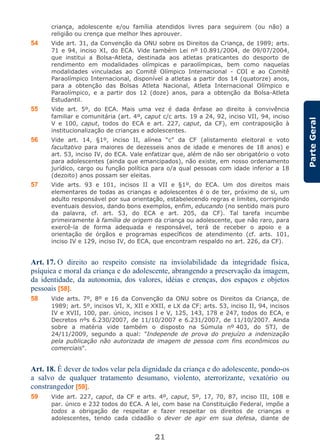 21
ParteGeral
criança, adolescente e/ou família atendidos livres para seguirem (ou não) a
religião ou crença que melhor lhes aprouver.
54 Vide art. 31, da Convenção da ONU sobre os Direitos da Criança, de 1989; arts.
71 e 94, inciso XI, do ECA. Vide também Lei nº 10.891/2004, de 09/07/2004,
que institui a Bolsa-Atleta, destinada aos atletas praticantes do desporto de
rendimento em modalidades olímpicas e paraolímpicas, bem como naquelas
modalidades vinculadas ao Comitê Olímpico Internacional - COI e ao Comitê
Paraolímpico Internacional, disponível a atletas a partir dos 14 (quatorze) anos,
para a obtenção das Bolsas Atleta Nacional, Atleta Internacional Olímpico e
Paraolímpico, e a partir dos 12 (doze) anos, para a obtenção da Bolsa-Atleta
Estudantil.
55 Vide art. 5º, do ECA. Mais uma vez é dada ênfase ao direito à convivência
familiar e comunitária (art. 4º, caput c/c arts. 19 a 24, 92, inciso VII, 94, inciso
V e 100, caput, todos do ECA e art. 227, caput, da CF), em contraposição à
institucionalização de crianças e adolescentes.
56 Vide art. 14, §1º, inciso II, alínea “c” da CF (alistamento eleitoral e voto
facultativo para maiores de dezesseis anos de idade e menores de 18 anos) e
art. 53, inciso IV, do ECA. Vale enfatizar que, além de não ser obrigatório o voto
para adolescentes (ainda que emancipados), não existe, em nosso ordenamento
jurídico, cargo ou função política para o/a qual pessoas com idade inferior a 18
(dezoito) anos possam ser eleitas.
57 Vide arts. 93 e 101, incisos II a VII e §1º, do ECA. Um dos direitos mais
elementares de todas as crianças e adolescentes é o de ter, próximo de si, um
adulto responsável por sua orientação, estabelecendo regras e limites, corrigindo
eventuais desvios, dando bons exemplos, enfim, educando (no sentido mais puro
da palavra, cf. art. 53, do ECA e art. 205, da CF). Tal tarefa incumbe
primeiramente à família de origem da criança ou adolescente, que não raro, para
exercê-la de forma adequada e responsável, terá de receber o apoio e a
orientação de órgãos e programas específicos de atendimento (cf. arts. 101,
inciso IV e 129, inciso IV, do ECA, que encontram respaldo no art. 226, da CF).
Art. 17. O direito ao respeito consiste na inviolabilidade da integridade física,
psíquica e moral da criança e do adolescente, abrangendo a preservação da imagem,
da identidade, da autonomia, dos valores, idéias e crenças, dos espaços e objetos
pessoais [58].
58 Vide arts. 7º, 8º e 16 da Convenção da ONU sobre os Direitos da Criança, de
1989; art. 5º, incisos VI, X, XII e XXII, e LX da CF; arts. 53, inciso II, 94, incisos
IV e XVII, 100, par. único, incisos I e V, 125, 143, 178 e 247, todos do ECA, e
Decretos nºs 6.230/2007, de 11/10/2007 e 6.231/2007, de 11/10/2007. Ainda
sobre a matéria vide também o disposto na Súmula nº 403, do STJ, de
24/11/2009, segundo a qual: "Independe de prova do prejuízo a indenização
pela publicação não autorizada de imagem de pessoa com fins econômicos ou
comerciais".
Art. 18. É dever de todos velar pela dignidade da criança e do adolescente, pondo-os
a salvo de qualquer tratamento desumano, violento, aterrorizante, vexatório ou
constrangedor [59].
59 Vide art. 227, caput, da CF e arts. 4º, caput, 5º, 17, 70, 87, inciso III, 108 e
par. único e 232 todos do ECA. A lei, com base na Constituição Federal, impõe a
todos a obrigação de respeitar e fazer respeitar os direitos de crianças e
adolescentes, tendo cada cidadão o dever de agir em sua defesa, diante de
 