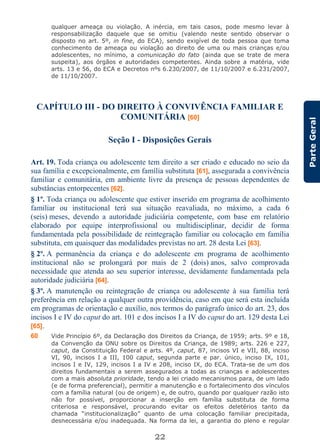 22
ParteGeral
qualquer ameaça ou violação. A inércia, em tais casos, pode mesmo levar à
responsabilização daquele que se omitiu (valendo neste sentido observar o
disposto no art. 5º, in fine, do ECA), sendo exigível de toda pessoa que toma
conhecimento de ameaça ou violação ao direito de uma ou mais crianças e/ou
adolescentes, no mínimo, a comunicação do fato (ainda que se trate de mera
suspeita), aos órgãos e autoridades competentes. Ainda sobre a matéria, vide
arts. 13 e 56, do ECA e Decretos nºs 6.230/2007, de 11/10/2007 e 6.231/2007,
de 11/10/2007.
CAPÍTULO III - DO DIREITO À CONVIVÊNCIA FAMILIAR E
COMUNITÁRIA [60]
Seção I - Disposições Gerais
Art. 19. Toda criança ou adolescente tem direito a ser criado e educado no seio da
sua família e excepcionalmente, em família substituta [61], assegurada a convivência
familiar e comunitária, em ambiente livre da presença de pessoas dependentes de
substâncias entorpecentes [62].
§ 1º. Toda criança ou adolescente que estiver inserido em programa de acolhimento
familiar ou institucional terá sua situação reavaliada, no máximo, a cada 6
(seis) meses, devendo a autoridade judiciária competente, com base em relatório
elaborado por equipe interprofissional ou multidisciplinar, decidir de forma
fundamentada pela possibilidade de reintegração familiar ou colocação em família
substituta, em quaisquer das modalidades previstas no art. 28 desta Lei [63].
§ 2º. A permanência da criança e do adolescente em programa de acolhimento
institucional não se prolongará por mais de 2 (dois) anos, salvo comprovada
necessidade que atenda ao seu superior interesse, devidamente fundamentada pela
autoridade judiciária [64].
§ 3º. A manutenção ou reintegração de criança ou adolescente à sua família terá
preferência em relação a qualquer outra providência, caso em que será esta incluída
em programas de orientação e auxílio, nos termos do parágrafo único do art. 23, dos
incisos I e IV do caput do art. 101 e dos incisos I a IV do caput do art. 129 desta Lei
[65].
60 Vide Princípio 6º, da Declaração dos Direitos da Criança, de 1959; arts. 9º e 18,
da Convenção da ONU sobre os Direitos da Criança, de 1989; arts. 226 e 227,
caput, da Constituição Federal e arts. 4º, caput, 87, incisos VI e VII, 88, inciso
VI, 90, incisos I a III, 100 caput, segunda parte e par. único, inciso IX, 101,
incisos I e IV, 129, incisos I a IV e 208, inciso IX, do ECA. Trata-se de um dos
direitos fundamentais a serem assegurados a todas as crianças e adolescentes
com a mais absoluta prioridade, tendo a lei criado mecanismos para, de um lado
(e de forma preferencial), permitir a manutenção e o fortalecimento dos vínculos
com a família natural (ou de origem) e, de outro, quando por qualquer razão isto
não for possível, proporcionar a inserção em família substituta de forma
criteriosa e responsável, procurando evitar os efeitos deletérios tanto da
chamada “institucionalização” quanto de uma colocação familiar precipitada,
desnecessária e/ou inadequada. Na forma da lei, a garantia do pleno e regular
 