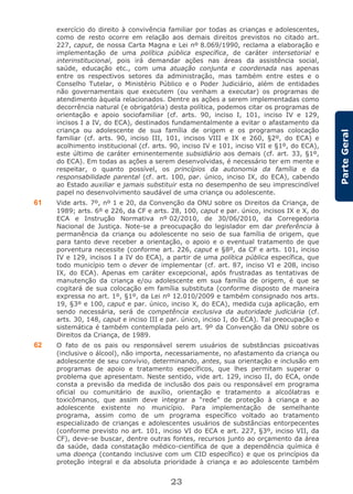 23
ParteGeral
exercício do direito à convivência familiar por todas as crianças e adolescentes,
como de resto ocorre em relação aos demais direitos previstos no citado art.
227, caput, de nossa Carta Magna e Lei nº 8.069/1990, reclama a elaboração e
implementação de uma política pública específica, de caráter intersetorial e
interinstitucional, pois irá demandar ações nas áreas da assistência social,
saúde, educação etc., com uma atuação conjunta e coordenada nas apenas
entre os respectivos setores da administração, mas também entre estes e o
Conselho Tutelar, o Ministério Público e o Poder Judiciário, além de entidades
não governamentais que executem (ou venham a executar) os programas de
atendimento àquela relacionados. Dentre as ações a serem implementadas como
decorrência natural (e obrigatória) desta política, podemos citar os programas de
orientação e apoio sociofamiliar (cf. arts. 90, inciso I, 101, inciso IV e 129,
incisos I a IV, do ECA), destinados fundamentalmente a evitar o afastamento da
criança ou adolescente de sua família de origem e os programas colocação
familiar (cf. arts. 90, inciso III, 101, incisos VIII e IX e 260, §2º, do ECA) e
acolhimento institucional (cf. arts. 90, inciso IV e 101, inciso VII e §1º, do ECA),
este último de caráter eminentemente subsidiário aos demais (cf. art. 33, §1º,
do ECA). Em todas as ações a serem desenvolvidas, é necessário ter em mente e
respeitar, o quanto possível, os princípios da autonomia da família e da
responsabilidade parental (cf. art. 100, par. único, inciso IX, do ECA), cabendo
ao Estado auxiliar e jamais substituir esta no desempenho de seu imprescindível
papel no desenvolvimento saudável de uma criança ou adolescente.
61 Vide arts. 7º, nº 1 e 20, da Convenção da ONU sobre os Direitos da Criança, de
1989; arts. 6º e 226, da CF e arts. 28, 100, caput e par. único, incisos IX e X, do
ECA e Instrução Normativa nº 02/2010, de 30/06/2010, da Corregedoria
Nacional de Justiça. Note-se a preocupação do legislador em dar preferência à
permanência da criança ou adolescente no seio de sua família de origem, que
para tanto deve receber a orientação, o apoio e o eventual tratamento de que
porventura necessite (conforme art. 226, caput e §8º, da CF e arts. 101, inciso
IV e 129, incisos I a IV do ECA), a partir de uma política pública específica, que
todo município tem o dever de implementar (cf. art. 87, inciso VI e 208, inciso
IX, do ECA). Apenas em caráter excepcional, após frustradas as tentativas de
manutenção da criança e/ou adolescente em sua família de origem, é que se
cogitará de sua colocação em família substituta (conforme disposto de maneira
expressa no art. 1º, §1º, da Lei nº 12.010/2009 e também consignado nos arts.
19, §3º e 100, caput e par. único, inciso X, do ECA), medida cuja aplicação, em
sendo necessária, será de competência exclusiva da autoridade judiciária (cf.
arts. 30, 148, caput e inciso III e par. único, inciso I, do ECA). Tal preocupação e
sistemática é também contemplada pelo art. 9º da Convenção da ONU sobre os
Direitos da Criança, de 1989.
62 O fato de os pais ou responsável serem usuários de substâncias psicoativas
(inclusive o álcool), não importa, necessariamente, no afastamento da criança ou
adolescente de seu convívio, determinando, antes, sua orientação e inclusão em
programas de apoio e tratamento específicos, que lhes permitam superar o
problema que apresentam. Neste sentido, vide art. 129, inciso II, do ECA, onde
consta a previsão da medida de inclusão dos pais ou responsável em programa
oficial ou comunitário de auxílio, orientação e tratamento a alcoólatras e
toxicômanos, que assim deve integrar a “rede” de proteção à criança e ao
adolescente existente no município. Para implementação de semelhante
programa, assim como de um programa específico voltado ao tratamento
especializado de crianças e adolescentes usuários de substâncias entorpecentes
(conforme previsto no art. 101, inciso VI do ECA e art. 227, §3º, inciso VII, da
CF), deve-se buscar, dentre outras fontes, recursos junto ao orçamento da área
da saúde, dada constatação médico-científica de que a dependência química é
uma doença (contando inclusive com um CID específico) e que os princípios da
proteção integral e da absoluta prioridade à criança e ao adolescente também
 