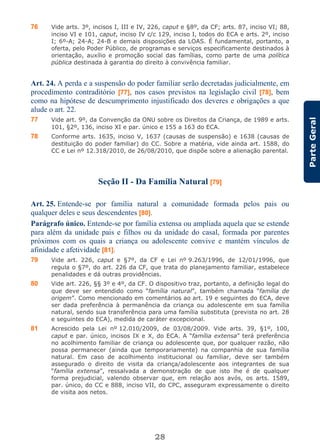 28
ParteGeral
76 Vide arts. 3º, incisos I, III e IV, 226, caput e §8º, da CF; arts. 87, inciso VI; 88,
inciso VI e 101, caput, inciso IV c/c 129, inciso I, todos do ECA e arts. 2º, inciso
I; 6º-A; 24-A; 24-B e demais disposições da LOAS. É fundamental, portanto, a
oferta, pelo Poder Público, de programas e serviços especificamente destinados à
orientação, auxílio e promoção social das famílias, como parte de uma política
pública destinada à garantia do direito à convivência familiar.
Art. 24. A perda e a suspensão do poder familiar serão decretadas judicialmente, em
procedimento contraditório [77], nos casos previstos na legislação civil [78], bem
como na hipótese de descumprimento injustificado dos deveres e obrigações a que
alude o art. 22.
77 Vide art. 9º, da Convenção da ONU sobre os Direitos da Criança, de 1989 e arts.
101, §2º, 136, inciso XI e par. único e 155 a 163 do ECA.
78 Conforme arts. 1635, inciso V, 1637 (causas de suspensão) e 1638 (causas de
destituição do poder familiar) do CC. Sobre a matéria, vide ainda art. 1588, do
CC e Lei nº 12.318/2010, de 26/08/2010, que dispõe sobre a alienação parental.
Seção II - Da Família Natural [79]
Art. 25. Entende-se por família natural a comunidade formada pelos pais ou
qualquer deles e seus descendentes [80].
Parágrafo único. Entende-se por família extensa ou ampliada aquela que se estende
para além da unidade pais e filhos ou da unidade do casal, formada por parentes
próximos com os quais a criança ou adolescente convive e mantém vínculos de
afinidade e afetividade [81].
79 Vide art. 226, caput e §7º, da CF e Lei nº 9.263/1996, de 12/01/1996, que
regula o §7º, do art. 226 da CF, que trata do planejamento familiar, estabelece
penalidades e dá outras providências.
80 Vide art. 226, §§ 3º e 4º, da CF. O dispositivo traz, portanto, a definição legal do
que deve ser entendido como “família natural”, também chamada “família de
origem”. Como mencionado em comentários ao art. 19 e seguintes do ECA, deve
ser dada preferência à permanência da criança ou adolescente em sua família
natural, sendo sua transferência para uma família substituta (prevista no art. 28
e seguintes do ECA), medida de caráter excepcional.
81 Acrescido pela Lei nº 12.010/2009, de 03/08/2009. Vide arts. 39, §1º, 100,
caput e par. único, incisos IX e X, do ECA. A “família extensa” terá preferência
no acolhimento familiar de criança ou adolescente que, por qualquer razão, não
possa permanecer (ainda que temporariamente) na companhia de sua família
natural. Em caso de acolhimento institucional ou familiar, deve ser também
assegurado o direito de visita da criança/adolescente aos integrantes de sua
“família extensa”, ressalvada a demonstração de que isto lhe é de qualquer
forma prejudicial, valendo observar que, em relação aos avós, os arts. 1589,
par. único, do CC e 888, inciso VII, do CPC, asseguram expressamente o direito
de visita aos netos.
 