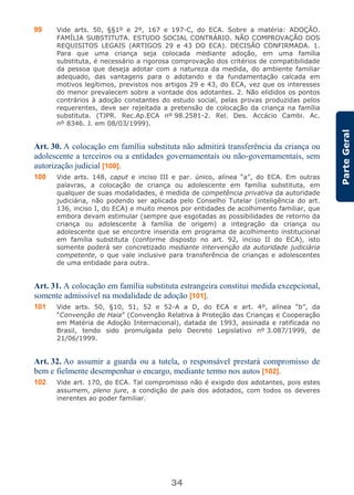 34
ParteGeral
99 Vide arts. 50, §§1º e 2º, 167 e 197-C, do ECA. Sobre a matéria: ADOÇÃO.
FAMÍLIA SUBSTITUTA. ESTUDO SOCIAL CONTRÁRIO. NÃO COMPROVAÇÃO DOS
REQUISITOS LEGAIS (ARTIGOS 29 e 43 DO ECA). DECISÃO CONFIRMADA. 1.
Para que uma criança seja colocada mediante adoção, em uma família
substituta, é necessário a rigorosa comprovação dos critérios de compatibilidade
da pessoa que deseja adotar com a natureza da medida, do ambiente familiar
adequado, das vantagens para o adotando e da fundamentação calcada em
motivos legítimos, previstos nos artigos 29 e 43, do ECA, vez que os interesses
do menor prevalecem sobre a vontade dos adotantes. 2. Não elididos os pontos
contrários à adoção constantes do estudo social, pelas provas produzidas pelos
requerentes, deve ser rejeitada a pretensão de colocação da criança na família
substituta. (TJPR. Rec.Ap.ECA nº 98.2581-2. Rel. Des. Accácio Cambi. Ac.
nº 8346. J. em 08/03/1999).
Art. 30. A colocação em família substituta não admitirá transferência da criança ou
adolescente a terceiros ou a entidades governamentais ou não-governamentais, sem
autorização judicial [100].
100 Vide arts. 148, caput e inciso III e par. único, alínea “a”, do ECA. Em outras
palavras, a colocação de criança ou adolescente em família substituta, em
qualquer de suas modalidades, é medida de competência privativa da autoridade
judiciária, não podendo ser aplicada pelo Conselho Tutelar (inteligência do art.
136, inciso I, do ECA) e muito menos por entidades de acolhimento familiar, que
embora devam estimular (sempre que esgotadas as possibilidades de retorno da
criança ou adolescente à família de origem) a integração da criança ou
adolescente que se encontre inserida em programa de acolhimento institucional
em família substituta (conforme disposto no art. 92, inciso II do ECA), isto
somente poderá ser concretizado mediante intervenção da autoridade judiciária
competente, o que vale inclusive para transferência de crianças e adolescentes
de uma entidade para outra.
Art. 31. A colocação em família substituta estrangeira constitui medida excepcional,
somente admissível na modalidade de adoção [101].
101 Vide arts. 50, §10, 51, 52 e 52-A a D, do ECA e art. 4º, alínea “b”, da
“Convenção de Haia” (Convenção Relativa à Proteção das Crianças e Cooperação
em Matéria de Adoção Internacional), datada de 1993, assinada e ratificada no
Brasil, tendo sido promulgada pelo Decreto Legislativo nº 3.087/1999, de
21/06/1999.
Art. 32. Ao assumir a guarda ou a tutela, o responsável prestará compromisso de
bem e fielmente desempenhar o encargo, mediante termo nos autos [102].
102 Vide art. 170, do ECA. Tal compromisso não é exigido dos adotantes, pois estes
assumem, pleno jure, a condição de pais dos adotados, com todos os deveres
inerentes ao poder familiar.
 