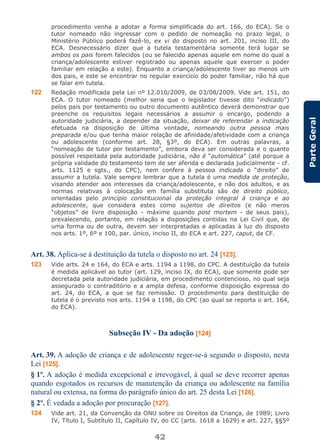 42
ParteGeral
procedimento venha a adotar a forma simplificada do art. 166, do ECA). Se o
tutor nomeado não ingressar com o pedido de nomeação no prazo legal, o
Ministério Público poderá fazê-lo, ex vi do disposto no art. 201, inciso III, do
ECA. Desnecessário dizer que a tutela testamentária somente terá lugar se
ambos os pais forem falecidos (ou se falecido apenas aquele em nome do qual a
criança/adolescente estiver registrado ou apenas aquele que exercer o poder
familiar em relação a este). Enquanto a criança/adolescente tiver ao menos um
dos pais, e este se encontrar no regular exercício do poder familiar, não há que
se falar em tutela.
122 Redação modificada pela Lei nº 12.010/2009, de 03/08/2009. Vide art. 151, do
ECA. O tutor nomeado (melhor seria que o legislador tivesse dito “indicado”)
pelos pais por testamento ou outro documento autêntico deverá demonstrar que
preenche os requisitos legais necessários a assumir o encargo, podendo a
autoridade judiciária, a depender da situação, deixar de referendar a indicação
efetuada na disposição de última vontade, nomeando outra pessoa mais
preparada e/ou que tenha maior relação de afinidade/afetividade com a criança
ou adolescente (conforme art. 28, §3º, do ECA). Em outras palavras, a
“nomeação de tutor por testamento”, embora deva ser considerada e o quanto
possível respeitada pela autoridade judiciária, não é “automática” (até porque a
própria validade do testamento tem de ser aferida e declarada judicialmente - cf.
arts. 1125 e sgts., do CPC), nem confere à pessoa indicada o “direito” de
assumir a tutela. Vale sempre lembrar que a tutela é uma medida de proteção,
visando atender aos interesses da criança/adolescente, e não dos adultos, e as
normas relativas à colocação em família substituta são de direito público,
orientadas pelo princípio constitucional da proteção integral à criança e ao
adolescente, que considera estes como sujeitos de direitos (e não meros
“objetos” de livre disposição - máxime quando post mortem - de seus pais),
prevalecendo, portanto, em relação a disposições contidas na Lei Civil que, de
uma forma ou de outra, devem ser interpretadas e aplicadas à luz do disposto
nos arts. 1º, 6º e 100, par. único, inciso II, do ECA e art. 227, caput, da CF.
Art. 38. Aplica-se à destituição da tutela o disposto no art. 24 [123].
123 Vide arts. 24 e 164, do ECA e arts. 1194 a 1198, do CPC. A destituição da tutela
é medida aplicável ao tutor (art. 129, inciso IX, do ECA), que somente pode ser
decretada pela autoridade judiciária, em procedimento contencioso, no qual seja
assegurado o contraditório e a ampla defesa, conforme disposição expressa do
art. 24, do ECA, a que se faz remissão. O procedimento para destituição de
tutela é o previsto nos arts. 1194 a 1198, do CPC (ao qual se reporta o art. 164,
do ECA).
Subseção IV - Da adoção [124]
Art. 39. A adoção de criança e de adolescente reger-se-á segundo o disposto, nesta
Lei [125].
§ 1º. A adoção é medida excepcional e irrevogável, à qual se deve recorrer apenas
quando esgotados os recursos de manutenção da criança ou adolescente na família
natural ou extensa, na forma do parágrafo único do art. 25 desta Lei [126].
§ 2º. É vedada a adoção por procuração [127].
124 Vide art. 21, da Convenção da ONU sobre os Direitos da Criança, de 1989; Livro
IV, Título I, Subtítulo II, Capítulo IV, do CC (arts. 1618 a 1629) e art. 227, §§5º
 