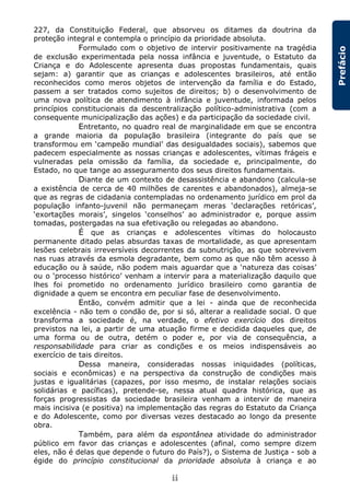 ii
Prefácio
227, da Constituição Federal, que absorveu os ditames da doutrina da
proteção integral e contempla o princípio da prioridade absoluta.
Formulado com o objetivo de intervir positivamente na tragédia
de exclusão experimentada pela nossa infância e juventude, o Estatuto da
Criança e do Adolescente apresenta duas propostas fundamentais, quais
sejam: a) garantir que as crianças e adolescentes brasileiros, até então
reconhecidos como meros objetos de intervenção da família e do Estado,
passem a ser tratados como sujeitos de direitos; b) o desenvolvimento de
uma nova política de atendimento à infância e juventude, informada pelos
princípios constitucionais da descentralização político-administrativa (com a
consequente municipalização das ações) e da participação da sociedade civil.
Entretanto, no quadro real de marginalidade em que se encontra
a grande maioria da população brasileira (integrante do país que se
transformou em ‘campeão mundial’ das desigualdades sociais), sabemos que
padecem especialmente as nossas crianças e adolescentes, vítimas frágeis e
vulneradas pela omissão da família, da sociedade e, principalmente, do
Estado, no que tange ao asseguramento dos seus direitos fundamentais.
Diante de um contexto de desassistência e abandono (calcula-se
a existência de cerca de 40 milhões de carentes e abandonados), almeja-se
que as regras de cidadania contempladas no ordenamento jurídico em prol da
população infanto-juvenil não permaneçam meras ‘declarações retóricas’,
‘exortações morais’, singelos ‘conselhos’ ao administrador e, porque assim
tomadas, postergadas na sua efetivação ou relegadas ao abandono.
É que as crianças e adolescentes vítimas do holocausto
permanente ditado pelas absurdas taxas de mortalidade, as que apresentam
lesões celebrais irreversíveis decorrentes da subnutrição, as que sobrevivem
nas ruas através da esmola degradante, bem como as que não têm acesso à
educação ou à saúde, não podem mais aguardar que a ‘natureza das coisas’
ou o ‘processo histórico’ venham a intervir para a materialização daquilo que
lhes foi prometido no ordenamento jurídico brasileiro como garantia de
dignidade a quem se encontra em peculiar fase de desenvolvimento.
Então, convém admitir que a lei - ainda que de reconhecida
excelência - não tem o condão de, por si só, alterar a realidade social. O que
transforma a sociedade é, na verdade, o efetivo exercício dos direitos
previstos na lei, a partir de uma atuação firme e decidida daqueles que, de
uma forma ou de outra, detém o poder e, por via de consequência, a
responsabilidade para criar as condições e os meios indispensáveis ao
exercício de tais direitos.
Dessa maneira, consideradas nossas iniquidades (políticas,
sociais e econômicas) e na perspectiva da construção de condições mais
justas e igualitárias (capazes, por isso mesmo, de instalar relações sociais
solidárias e pacíficas), pretende-se, nessa atual quadra histórica, que as
forças progressistas da sociedade brasileira venham a intervir de maneira
mais incisiva (e positiva) na implementação das regras do Estatuto da Criança
e do Adolescente, como por diversas vezes destacado ao longo da presente
obra.
Também, para além da espontânea atividade do administrador
público em favor das crianças e adolescentes (afinal, como sempre dizem
eles, não é delas que depende o futuro do País?), o Sistema de Justiça - sob a
égide do princípio constitucional da prioridade absoluta à criança e ao
 