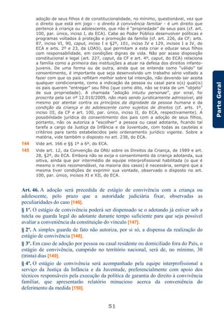 51
ParteGeral
adoção de seus filhos é de constitucionalidade, no mínimo, questionável, vez que
o direito que está em jogo - o direito à convivência familiar - é um direito que
pertence à criança ou adolescente, que não é “propriedade” de seus pais (cf. art.
100, par. único, inciso I, do ECA). Cabe ao Poder Público desenvolver políticas e
programas voltados à proteção e promoção da família (cf. art. 226, da CF; arts.
87, inciso VI, 90, caput, inciso I e §2º, 101, inciso IV e 129, incisos I a IV, do
ECA e arts. 2º e 23, da LOAS), que permitam a esta criar e educar seus filhos
com responsabilidade, em condições dignas de vida. Não por acaso disposição
constitucional e legal (art. 227, caput, da CF e art. 4º, caput, do ECA) relaciona
a família como a primeira das instituições a atuar na defesa dos direitos infanto-
juvenis. De uma forma ou de outra, ainda que se entenda como “válido” tal
consentimento, é importante que seja desenvolvido um trabalho sério voltado a
fazer com que os pais reflitam melhor sobre tal intenção, não devendo ser aceita
qualquer condicionante, como a indicação da pessoa ou casal para o(s) qual(is)
os pais querem “entregar” seu filho (que como dito, não se trata de um “objeto”
de sua propriedade). A chamada “adoção intuitu personae”, por sinal, foi
proscrita pela Lei nº 12.010/2009, não mais sendo juridicamente admissível, até
mesmo por atentar contra os princípios da dignidade da pessoa humana e da
condição da criança e do adolescente como sujeitos de direitos (cf. arts. 1º,
inciso III, da CF e art. 100, par. único, inciso II, do ECA, respectivamente). A
possibilidade jurídica do consentimento dos pais com a adoção de seus filhos,
portanto, não os autoriza a “escolher” a pessoa ou casal adotante, ficando tal
tarefa a cargo da Justiça da Infância e da Juventude, com todas as cautelas e
critérios para tanto estabelecidos pelo ordenamento jurídico vigente. Sobre a
matéria, vide também o disposto no art. 238, do ECA.
144 Vide art. 166 e §§ 1º a 6º, do ECA.
145 Vide art. 12, da Convenção da ONU sobre os Direitos da Criança, de 1989 e art.
28, §2º, do ECA. Embora não se exija o consentimento da criança adotanda, sua
oitiva, ainda que por intermédio de equipe interprofissional habilitada (o que é
mesmo o mais recomendável, na maioria dos casos) é necessária, sempre que a
mesma tiver condições de exprimir sua vontade, observado o disposto no art.
100, par. único, incisos XI e XII, do ECA.
Art. 46. A adoção será precedida de estágio de convivência com a criança ou
adolescente, pelo prazo que a autoridade judiciária fixar, observadas as
peculiaridades do caso [146].
§ 1º. O estágio de convivência poderá ser dispensado se o adotando já estiver sob a
tutela ou guarda legal do adotante durante tempo suficiente para que seja possível
avaliar a conveniência da constituição do vínculo [147].
§ 2º. A simples guarda de fato não autoriza, por si só, a dispensa da realização do
estágio de convivência [148].
§ 3º. Em caso de adoção por pessoa ou casal residente ou domiciliado fora do País, o
estágio de convivência, cumprido no território nacional, será de, no mínimo, 30
(trinta) dias [149].
§ 4º. O estágio de convivência será acompanhado pela equipe interprofissional a
serviço da Justiça da Infância e da Juventude, preferencialmente com apoio dos
técnicos responsáveis pela execução da política de garantia do direito à convivência
familiar, que apresentarão relatório minucioso acerca da conveniência do
deferimento da medida [150].
 
