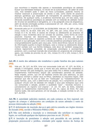 57
ParteGeral
que reconhece e respeita não apenas a necessidade psicológica do adotado
buscar sua identidade biológica, no intuito de se autoconhecer, de saber de onde
veio, mas também pode ir além da mera curiosidade, podendo mesmo se
mostrar essencial à preservação do direito à vida, como diante de possíveis
doenças genéticas que dependem de transplante de parentes consaguíneos
próximos. De qualquer sorte, a prudência recomenda que, em tais casos, seja
oferecida assistência psicológica ao adotado (em se tratando de adotado menor
de 18 anos tal assistência é obrigatória, ex vi do parágrafo único do dispositivo),
além da devida orientação jurídica e psicossocial (cf. art. 100, par. único, inciso
XI e 101, inciso II, do ECA).
162 Acrescido pela Lei nº 12.010/2009, de 03/08/2009. Vide art. 47, §8º e 100, par.
único, inciso XI, do ECA. Vide arts. 47, §8º, 100, par. único, inciso XI e 101,
incisos II e IV, do ECA. O acesso da criança ou adolescente ao processo de
adoção e seus incidentes deve ser cercado de cautelas, como forma de evitar
possíveis traumas daí decorrentes. Devem ser prestados os devidos
esclarecimentos sobre os aspectos jurídicos da medida e as circunstâncias que
levaram à sua aplicação, bem como a devida assistência psicológica tanto para a
criança/adolescente quanto para seus pais. Como decorrência natural do acesso
às informações quanto à origem biológica, caso a criança ou adolescente deseje
manter contato com sua família biológica, este deve ser também assegurado,
embora logicamente precedido de preparação psicológica e acompanhado
posterior, com a eventual inserção dos envolvidos em programas de orientação e
apoio, nos moldes do previsto no art. 101, incisos II e IV e 129, incisos I, III e
IV, do ECA.
Art. 49. A morte dos adotantes não restabelece o poder familiar dos pais naturais
[163].
163 Vide art. 39, §1º, do ECA. Uma vez consumada (vide art. 47, §7º, do ECA), a
adoção é irrevogável, sendo que a morte dos pais adotivos não restabelece o
poder familiar dos pais biológicos, que para todos fins e efeitos (ressalvados os
impedimentos matrimoniais) sequer são considerados parentes do adotado.
Nada impede, porém, que em tal hipótese (morte dos pais adotivos), os pais
biológicos venham a adotar seus ex-filhos, satisfeitos os requisitos legais. Vale
destacar que não há que se falar em “restituição” ou “restabelecimento” do
poder familiar, pois, com o deferimento da adoção, há o rompimento de todo e
qualquer vínculo com do adotado em relação a seus pais biológicos (que uma
vez consumada a adoção, perdem a qualidade “pais” - havendo inclusive o
cancelamento do registro civil original - cf. art. 47, §2º, do ECA), restando
apenas os impedimentos matrimoniais (cf. art. 41, caput, do ECA). Por esta
mesma razão, não será aplicável, em tal situação, a vedação contida no art. 42,
§1º, do ECA.
Art. 50. A autoridade judiciária manterá, em cada comarca ou foro regional, um
registro de crianças e adolescentes em condições de serem adotados e outro de
pessoas interessadas na adoção [164].
§ 1º. O deferimento da inscrição dar-se-á após prévia consulta aos órgãos técnicos
do Juizado [165], ouvido o Ministério Público [166].
§ 2º. Não será deferida a inscrição se o interessado não satisfazer os requisitos
legais, ou verificada qualquer das hipóteses previstas no art. 29 [167].
§ 3º. A inscrição de postulantes à adoção será precedida de um período de
preparação psicossocial e jurídica, orientado pela equipe técnica da Justiça da
 