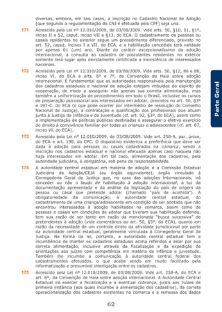 62
ParteGeral
diversas, embora, em tais casos, a inscrição no Cadastro Nacional de Adoção
(que segundo a regulamentação do CNJ é efetuada pelo CPF) seja una.
171 Acrescido pela Lei nº 12.010/2009, de 03/08/2009. Vide arts. 50, §10, 51, §1º,
inciso II e 52, caput, inciso VII e §13, do ECA. O cadastramento de pessoas ou
casais residentes no exterior segue um procedimento diferenciado, previsto no
art. 52, caput, incisos I a VII, do ECA, e a habilitação concedida terá validade
por apenas 01 (um) ano. Diante do caráter excepcionalíssimo da adoção
internacional, a consulta ao cadastro de postulantes residentes no exterior
somente terá lugar após devidamente certificada a inexistência de interessados
nacionais.
172 Acrescido pela Lei nº 12.010/2009, de 03/08/2009. Vide arts. 50, §12, 86 e 88,
inciso VI, do ECA e arts. 6º e 7º, da Convenção de Haia sobre adoção
internacional. É fundamental que as autoridades responsáveis pela manutenção
dos cadastros estaduais e nacional de adoção estejam imbuídas do espírito de
cooperação, de modo a assegurar não apenas sua correta alimentação, mas
também a uniformização de procedimentos em todo o Brasil, inclusive os cursos
de preparação psicossocial aos interessados em adotar, previstos no art. 50, §3º
e 197-C, do ECA (o que pode ocorrer por intermédio de resolução do Conselho
Nacional de Justiça), a contratação e qualificação dos profissionais que atuam
junto à Justiça da Infância e da Juventude (cf. art. 92, §3º, do ECA), assim como
a implementação de políticas públicas destinadas a assegurar o efetivo exercício
do direito à convivência familiar por todas as crianças e adolescentes (cf. art. 87,
inciso VI, do ECA).
173 Acrescido pela Lei nº 12.010/2009, de 03/08/2009. Vide art. 258-A, par. único,
do ECA e art. 198, do CPC. O dispositivo evidencia a preferência que deve ser
dada à adoção para pessoas ou casais cadastrados na comarca, sendo a
inscrição nos cadastros estadual e nacional efetuada apenas caso naquela não
haja interessados em adotar. Em tal caso, alimentação dos cadastros, pela
autoridade judiciária, é obrigatória, sob pena de responsabilidade.
174 A autoridade central estadual em matéria de adoção é a Comissão Estadual
Judiciária de Adoção/CEJA (ou órgão equivalente), órgão vinculado à
Corregedoria Geral de Justiça que, no caso das adoções internacionais, irá
conceder ou não o laudo de habilitação à adoção internacional, à luz da
documentação apresentada e da análise da legislação do país de origem da
pessoa ou casal que pretende adotar (chamado “país de acolhida”). A
obrigatoriedade da comunicação, à autoridade central estadual, do
cadastramento de uma criança/adolescente em condição de ser adotada que não
encontrou interessados à adoção habilitados na comarca, assim como de
pessoas e casais em condições de adotar que tiveram sua habilitação deferida,
tem sua razão de ser tanto em razão da mencionada “busca sucessiva” de
pretendentes à adoção (vide comentários ao art. 50, §5º, do ECA), quanto em
razão da necessidade de um controle direto da atividade jurisdicional por parte
da autoridade central estadual, geralmente vinculada à Corregedoria Geral de
Justiça. Na forma da lei, portanto, a autoridade central estadual tem a
incumbência de manter os cadastros estaduais acima referidos e zelar por sua
correta alimentação, inclusive através da fiscalização e da expedição de
orientações aos juízes com competência em matéria de infância e juventude.
Também lhe incumbe a comunicação à autoridade central federal dos
cadastramentos efetuados, o que acaba sendo em muito facilitado pela
informatização e presumível interligação entre os cadastros.
175 Acrescido pela Lei nº 12.010/2009, de 03/08/2009. Vide art. 258-A, do ECA e
art. 6º, da Convenção de Haia sobre adoção internacional. A Autoridade Central
Estadual irá exercer a fiscalização e a eventual cobrança, junto aos Juízes de
primeira instância (aos quais incumbe a alimentação dos cadastros), da correta
operacionalização dos cadastros existentes na comarca e a remessa dos dados
 
