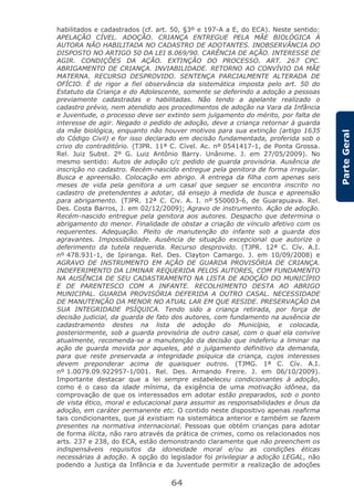 64
ParteGeral
habilitados e cadastrados (cf. art. 50, §3º e 197-A a E, do ECA). Neste sentido:
APELAÇÃO CÍVEL. ADOÇÃO. CRIANÇA ENTREGUE PELA MÃE BIOLÓGICA À
AUTORA NÃO HABILITADA NO CADASTRO DE ADOTANTES. INOBSERVÂNCIA DO
DISPOSTO NO ARTIGO 50 DA LEI 8.069/90. CARÊNCIA DE AÇÃO. INTERESSE DE
AGIR. CONDIÇÕES DA AÇÃO. EXTINÇÃO DO PROCESSO. ART. 267 CPC.
ABRIGAMENTO DE CRIANÇA. INVIABILIDADE. RETORNO AO CONVÍVIO DA MÃE
MATERNA. RECURSO DESPROVIDO. SENTENÇA PARCIALMENTE ALTERADA DE
OFÍCIO. É de rigor a fiel observância da sistemática imposta pelo art. 50 do
Estatuto da Criança e do Adolescente, somente se deferindo a adoção a pessoas
previamente cadastradas e habilitadas. Não tendo a apelante realizado o
cadastro prévio, nem atendido aos procedimentos de adoção na Vara da Infância
e Juventude, o processo deve ser extinto sem julgamento do mérito, por falta de
interesse de agir. Negado o pedido de adoção, deve a criança retornar à guarda
da mãe biológica, enquanto não houver motivos para sua extinção (artigo 1635
do Código Civil) e for isso declarado em decisão fundamentada, proferida sob o
crivo do contraditório. (TJPR. 11ª C. Cível. Ac. nº 0541417-1, de Ponta Grossa.
Rel. Juiz Subst. 2º G. Luiz Antônio Barry. Unânime. J. em 27/05/2009). No
mesmo sentido: Autos de adoção c/c pedido de guarda provisória. Ausência de
inscrição no cadastro. Recém-nascido entregue pela genitora de forma irregular.
Busca e apreensão. Colocação em abrigo. A entrega da filha com apenas seis
meses de vida pela genitora a um casal que sequer se encontra inscrito no
cadastro de pretendentes a adotar, dá ensejo à medida de busca e apreensão
para abrigamento. (TJPR. 12ª C. Civ. A. I. nº 550003-6, de Guarapuava. Rel.
Des. Costa Barros, J. em 02/12/2009); Agravo de instrumento. Ação de adoção.
Recém-nascido entregue pela genitora aos autores. Despacho que determina o
abrigamento do menor. Finalidade de obstar a criação de vínculo afetivo com os
requerentes. Adequação. Pleito de manutenção do infante sob a guarda dos
agravantes. Impossibilidade. Ausência de situação excepcional que autorize o
deferimento da tutela requerida. Recurso desprovido. (TJPR. 12ª C. Cív. A.I.
nº 478.931-1, de Ipiranga. Rel. Des. Clayton Camargo. J. em 10/09/2008) e
AGRAVO DE INSTRUMENTO EM AÇÃO DE GUARDA PROVISÓRIA DE CRIANÇA.
INDEFERIMENTO DA LIMINAR REQUERIDA PELOS AUTORES, COM FUNDAMENTO
NA AUSÊNCIA DE SEU CADASTRAMENTO NA LISTA DE ADOÇÃO DO MUNICÍPIO
E DE PARENTESCO COM A INFANTE. RECOLHIMENTO DESTA AO ABRIGO
MUNICIPAL. GUARDA PROVISÓRIA DEFERIDA A OUTRO CASAL. NECESSIDADE
DE MANUTENÇÃO DA MENOR NO ATUAL LAR EM QUE RESIDE. PRESERVAÇÃO DA
SUA INTEGRIDADE PSÍQUICA. Tendo sido a criança retirada, por força de
decisão judicial, da guarda de fato dos autores, com fundamento na ausência de
cadastramento destes na lista de adoção do Município, e colocada,
posteriormente, sob a guarda provisória de outro casal, com o qual ela convive
atualmente, recomenda-se a manutenção da decisão que indeferiu a liminar na
ação de guarda movida por aqueles, até o julgamento definitivo da demanda,
para que reste preservada a integridade psíquica da criança, cujos interesses
devem preponderar acima de quaisquer outros. (TJMG. 1ª C. Cív. A.I.
nº 1.0079.09.922957-1/001. Rel. Des. Armando Freire. J. em 06/10/2009).
Importante destacar que a lei sempre estabeleceu condicionantes à adoção,
como é o caso da idade mínima, da exigência de uma motivação idônea, da
comprovação de que os interessados em adotar estão preparados, sob o ponto
de vista ético, moral e educacional para assumir as responsabilidades e ônus da
adoção, em caráter permanente etc. O contido neste dispositivo apenas reafirma
tais condicionantes, que já existiam na sistemática anterior e também se fazem
presentes na normativa internacional. Pessoas que obtém crianças para adotar
de forma ilícita, não raro através da prática de crimes, como os relacionados nos
arts. 237 e 238, do ECA, estão demonstrando claramente que não preenchem os
indispensáveis requisitos da idoneidade moral e/ou as condições éticas
necessárias à adoção. A opção do legislador foi privilegiar a adoção LEGAL, não
podendo a Justiça da Infância e da Juventude permitir a realização de adoções
 