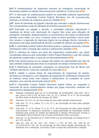70
ParteGeral
§ 6º. O credenciamento de organismo nacional ou estrangeiro encarregado de
intermediar pedidos de adoção internacional terá validade de 2 (dois) anos [210].
§ 7º. A renovação do credenciamento poderá ser concedida mediante requerimento
protocolado na Autoridade Central Federal Brasileira nos 60 (sessenta) dias
anteriores ao término do respectivo prazo de validade [211].
§ 8º. Antes de transitada em julgado a decisão que concedeu a adoção internacional,
não será permitida a saída do adotando do território nacional [212].
§ 9º. Transitada em julgado a decisão, a autoridade judiciária determinará a
expedição de alvará com autorização de viagem, bem como para obtenção de
passaporte, constando, obrigatoriamente, as características da criança ou adolescente
adotado, como idade, cor, sexo, eventuais sinais ou traços peculiares, assim como
foto recente e a aposição da impressão digital do seu polegar direito, instruindo o
documento com cópia autenticada da decisão e certidão de trânsito em julgado [213].
§ 10. A Autoridade Central Federal Brasileira poderá, a qualquer momento, solicitar
informações sobre a situação das crianças e adolescentes adotados [214].
§ 11. A cobrança de valores por parte dos organismos credenciados, que sejam
considerados abusivos pela Autoridade Central Federal Brasileira e que não estejam
devidamente comprovados, é causa de seu descredenciamento [215].
§ 12. Uma mesma pessoa ou seu cônjuge não podem ser representados por mais de
uma entidade credenciada para atuar na cooperação em adoção internacional [216].
§ 13. A habilitação de postulante estrangeiro ou domiciliado fora do Brasil terá
validade máxima de 1 (um) ano, podendo ser renovada [217].
§ 14. É vedado o contato direto de representantes de organismos de adoção,
nacionais ou estrangeiros, com dirigentes de programas de acolhimento institucional
ou familiar, assim como com crianças e adolescentes em condições de serem
adotados, sem a devida autorização judicial [218].
§ 15. A Autoridade Central Federal Brasileira poderá limitar ou suspender a
concessão de novos credenciamentos sempre que julgar necessário, mediante ato
administrativo fundamentado [219].
191 Redação modificada pela Lei nº 12.010/2009, de 03/08/2009. Vide arts. 152 e
par. único e 165 a 170, do ECA e art. 21, nº 1, alíneas “b” a “e”, da Convenção
da ONU sobre os Direitos da Criança, de 1989.
192 Vide arts. 2º, 6º e 14, da Convenção de Haia sobre adoção internacional.
193 Vide arts. 7º, nº 2, alínea “a” e 15, nº 1, da Convenção de Haia sobre adoção
internacional.
194 Vide arts. 7º, nº 2, alínea “a” e 15, nº 2, da Convenção de Haia sobre adoção
internacional. O dispositivo evidencia a responsabilidade da Autoridade Central
Estadual pela análise do pedido de habilitação à adoção internacional, ficando a
Autoridade Central Federal com a função de fiscalizar todo o processo.
195 Vide art. 14, do Decreto-Lei nº 4.657/1942 (Lei de Introdução ao Código Civil) e
art. 337, do CPC.
196 Vide art. 224, do CC, arts. 151, inciso I e 157, do CPC, art. 148, da Lei
nº 6.015/1973 e art. 34, da Convenção de Haia sobre adoção internacional. As
despesas com a tradução, a princípio, ficam a cargo dos postulantes à adoção.
 