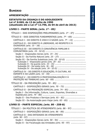 v
Sumário
SUMÁRIO
APRESENTAÇÃO ........................................................................
ESTATUTO DA CRIANÇA E DO ADOLESCENTE
Lei nº 8.069, de 13 de julho de 1990
(atualizado até a Lei nº 12.796, de 04 de abril de 2013)
LIVRO I - PARTE GERAL (arts. 1º - 85)
TÍTULO I - DAS DISPOSIÇÕES PRELIMINARES (arts. 1º - 6º) ..............
TÍTULO II - DOS DIREITOS FUNDAMENTAIS (arts. 7º - 69) .................
CAPÍTULO I - DO DIREITO À VIDA E À SAÚDE (arts. 7º - 14) ................
CAPÍTULO II - DO DIREITO À LIBERDADE, AO RESPEITO E À
DIGNIDADE (arts. 15 - 18) ...............................................................
CAPÍTULO III - DO DIREITO À CONVIVÊNCIA FAMILIAR E
COMUNITÁRIA (arts. 19 - 52-D) ........................................................
Seção I - Disposições Gerais (arts. 19 - 24) .....................................
Seção II - Da Família Natural (arts. 25 - 27) ....................................
Seção III - Da Família Substituta (arts. 28 - 52-D) ...........................
Subseção I - Disposições gerais (arts. 28 - 32) ....................................
Subseção II - Da guarda (arts. 33 - 35) ..............................................
Subseção III - Da tutela (arts. 36 - 38) ..............................................
Subseção IV - Da adoção (arts. 39 - 52-D) ..........................................
CAPÍTULO IV - DO DIREITO À EDUCAÇÃO, À CULTURA, AO
ESPORTE E AO LAZER (arts. 53 - 59) .................................................
CAPÍTULO V - DO DIREITO À PROFISSIONALIZAÇÃO E À
PROTEÇÃO NO TRABALHO (arts. 60 - 69) ...........................................
TÍTULO III - DA PREVENÇÃO (arts. 70 - 85) ......................................
CAPÍTULO I - DISPOSIÇÕES GERAIS (arts. 70 - 73) .............................
CAPÍTULO II - DA PREVENÇÃO ESPECIAL (arts. 74 - 85) .......................
Seção I - Da Informação, Cultura, Lazer, Esportes, Diversões e
Espetáculos (arts. 74 - 80) ............................................................
Seção II - Dos Produtos e Serviços (arts. 81 - 82) ............................
Seção III - Da Autorização para Viajar (arts. 83 - 85) .......................
LIVRO II - PARTE ESPECIAL (arts. 86 - 258-B)
TÍTULO I - DA POLÍTICA DE ATENDIMENTO (arts. 86 - 97) ..................
CAPÍTULO I - DISPOSIÇÕES GERAIS (arts. 86 - 89) .............................
CAPÍTULO II - DAS ENTIDADES DE ATENDIMENTO
(arts. 90 - 97) ................................................................................
Seção I - Disposições Gerais (arts. 90 - 94) .....................................
Seção II - Da Fiscalização das Entidades (arts. 95 - 97) ....................
 
