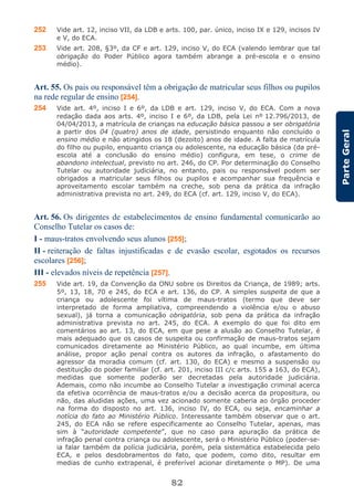 82
ParteGeral
252 Vide art. 12, inciso VII, da LDB e arts. 100, par. único, inciso IX e 129, incisos IV
e V, do ECA.
253 Vide art. 208, §3º, da CF e art. 129, inciso V, do ECA (valendo lembrar que tal
obrigação do Poder Público agora também abrange a pré-escola e o ensino
médio).
Art. 55. Os pais ou responsável têm a obrigação de matricular seus filhos ou pupilos
na rede regular de ensino [254].
254 Vide art. 4º, inciso I e 6º, da LDB e art. 129, inciso V, do ECA. Com a nova
redação dada aos arts. 4º, inciso I e 6º, da LDB, pela Lei nº 12.796/2013, de
04/04/2013, a matrícula de crianças na educação básica passou a ser obrigatória
a partir dos 04 (quatro) anos de idade, persistindo enquanto não concluído o
ensino médio e não atingidos os 18 (dezoito) anos de idade. A falta de matrícula
do filho ou pupilo, enquanto criança ou adolescente, na educação básica (da pré-
escola até a conclusão do ensino médio) configura, em tese, o crime de
abandono intelectual, previsto no art. 246, do CP. Por determinação do Conselho
Tutelar ou autoridade judiciária, no entanto, pais ou responsável podem ser
obrigados a matricular seus filhos ou pupilos e acompanhar sua frequência e
aproveitamento escolar também na creche, sob pena da prática da infração
administrativa prevista no art. 249, do ECA (cf. art. 129, inciso V, do ECA).
Art. 56. Os dirigentes de estabelecimentos de ensino fundamental comunicarão ao
Conselho Tutelar os casos de:
I - maus-tratos envolvendo seus alunos [255];
II - reiteração de faltas injustificadas e de evasão escolar, esgotados os recursos
escolares [256];
III - elevados níveis de repetência [257].
255 Vide art. 19, da Convenção da ONU sobre os Direitos da Criança, de 1989; arts.
5º, 13, 18, 70 e 245, do ECA e art. 136, do CP. A simples suspeita de que a
criança ou adolescente foi vítima de maus-tratos (termo que deve ser
interpretado de forma ampliativa, compreendendo a violência e/ou o abuso
sexual), já torna a comunicação obrigatória, sob pena da prática da infração
administrativa prevista no art. 245, do ECA. A exemplo do que foi dito em
comentários ao art. 13, do ECA, em que pese a alusão ao Conselho Tutelar, é
mais adequado que os casos de suspeita ou confirmação de maus-tratos sejam
comunicados diretamente ao Ministério Público, ao qual incumbe, em última
análise, propor ação penal contra os autores da infração, o afastamento do
agressor da moradia comum (cf. art. 130, do ECA) e mesmo a suspensão ou
destituição do poder familiar (cf. art. 201, inciso III c/c arts. 155 a 163, do ECA),
medidas que somente poderão ser decretadas pela autoridade judiciária.
Ademais, como não incumbe ao Conselho Tutelar a investigação criminal acerca
da efetiva ocorrência de maus-tratos e/ou a decisão acerca da propositura, ou
não, das aludidas ações, uma vez acionado somente caberia ao órgão proceder
na forma do disposto no art. 136, inciso IV, do ECA, ou seja, encaminhar a
notícia do fato ao Ministério Público. Interessante também observar que o art.
245, do ECA não se refere especificamente ao Conselho Tutelar, apenas, mas
sim à “autoridade competente”, que no caso para apuração da prática de
infração penal contra criança ou adolescente, será o Ministério Público (poder-se-
ia falar também da polícia judiciária, porém, pela sistemática estabelecida pelo
ECA, e pelos desdobramentos do fato, que podem, como dito, resultar em
medias de cunho extrapenal, é preferível acionar diretamente o MP). De uma
 