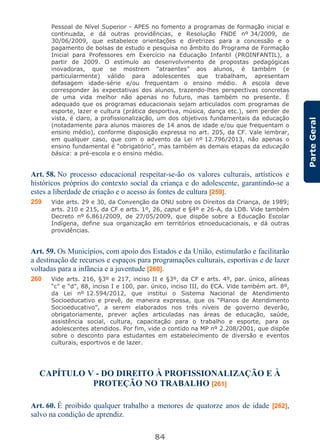 84
ParteGeral
Pessoal de Nível Superior - APES no fomento a programas de formação inicial e
continuada, e dá outras providências, e Resolução FNDE nº 34/2009, de
30/06/2009, que estabelece orientações e diretrizes para a concessão e o
pagamento de bolsas de estudo e pesquisa no âmbito do Programa de Formação
Inicial para Professores em Exercício na Educação Infantil (PROINFANTIL), a
partir de 2009. O estímulo ao desenvolvimento de propostas pedagógicas
inovadoras, que se mostrem “atraentes” aos alunos, é também (e
particularmente) válido para adolescentes que trabalham, apresentam
defasagem idade-série e/ou frequentam o ensino médio. A escola deve
corresponder às expectativas dos alunos, trazendo-lhes perspectivas concretas
de uma vida melhor não apenas no futuro, mas também no presente. É
adequado que os programas educacionais sejam articulados com programas de
esporte, lazer e cultura (prática desportiva, música, dança etc.), sem perder de
vista, é claro, a profissionalização, um dos objetivos fundamentais da educação
(notadamente para alunos maiores de 14 anos de idade e/ou que frequentam o
ensino médio), conforme disposição expressa no art. 205, da CF. Vale lembrar,
em qualquer caso, que com o advento da Lei nº 12.796/2013, não apenas o
ensino fundamental é “obrigatório”, mas também as demais etapas da educação
básica: a pré-escola e o ensino médio.
Art. 58. No processo educacional respeitar-se-ão os valores culturais, artísticos e
históricos próprios do contexto social da criança e do adolescente, garantindo-se a
estes a liberdade de criação e o acesso às fontes de cultura [259].
259 Vide arts. 29 e 30, da Convenção da ONU sobre os Direitos da Criança, de 1989;
arts. 210 e 215, da CF e arts. 1º, 26, caput e §4º e 26-A, da LDB. Vide também
Decreto nº 6.861/2009, de 27/05/2009, que dispõe sobre a Educação Escolar
Indígena, define sua organização em territórios etnoeducacionais, e dá outras
providências.
Art. 59. Os Municípios, com apoio dos Estados e da União, estimularão e facilitarão
a destinação de recursos e espaços para programações culturais, esportivas e de lazer
voltadas para a infância e a juventude [260].
260 Vide arts. 216, §3º e 217, inciso II e §3º, da CF e arts. 4º, par. único, alíneas
“c” e “d”, 88, inciso I e 100, par. único, inciso III, do ECA. Vide também art. 8º,
da Lei nº 12.594/2012, que institui o Sistema Nacional de Atendimento
Socioeducativo e prevê, de maneira expressa, que os “Planos de Atendimento
Socioeducativo”, a serem elaborados nos três níveis de governo deverão,
obrigatoriamente, prever ações articuladas nas áreas de educação, saúde,
assistência social, cultura, capacitação para o trabalho e esporte, para os
adolescentes atendidos. Por fim, vide o contido na MP nº 2.208/2001, que dispõe
sobre o desconto para estudantes em estabelecimento de diversão e eventos
culturais, esportivos e de lazer.
CAPÍTULO V - DO DIREITO À PROFISSIONALIZAÇÃO E À
PROTEÇÃO NO TRABALHO [261]
Art. 60. É proibido qualquer trabalho a menores de quatorze anos de idade [262],
salvo na condição de aprendiz.
 