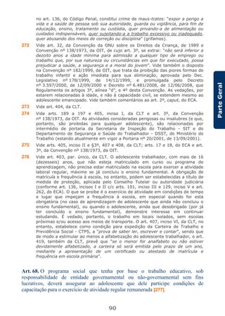 90
ParteGeral
no art. 136, do Código Penal, constitui crime de maus-tratos: “expor a perigo a
vida e a saúde de pessoa sob sua autoridade, guarda ou vigilância, para fim de
educação, ensino, tratamento ou custódia, quer privando-a de alimentação ou
cuidados indispensáveis, quer sujeitando-a a trabalho excessivo ou inadequado,
quer abusando dos meios de correção ou disciplina” (grifamos).
272 Vide art. 32, da Convenção da ONU sobre os Direitos da Criança, de 1989 e
Convenção nº 138/1973, da OIT, de cujo art. 3º, se extrai: “não será inferior a
dezoito anos a idade mínima para admissão a qualquer tipo de emprego ou
trabalho que, por sua natureza ou circunstâncias em que for executado, possa
prejudicar a saúde, a segurança e a moral do jovem”. Vide também o disposto
na Convenção nº 182/1999, da OIT, que trata da proibição das piores formas de
trabalho infantil e ação imediata para sua eliminação, aprovada pelo Dec.
Legislativo nº 178/1999, de 14/12/1999, e promulgada pelo Decreto
nº 3.597/2000, de 12/09/2000 e Decreto nº 6.481/2008, de 12/06/2008, que
Regulamenta os artigos 3º, alínea “d”, e 4º desta Convenção. As vedações, por
estarem relacionadas à idade, e não à capacidade civil, se estendem mesmo ao
adolescente emancipado. Vide também comentários ao art. 2º, caput, do ECA.
273 Vide art. 404, da CLT.
274 Vide arts. 189 a 197 e 405, inciso I, da CLT e art. 3º, da Convenção
nº 138/1973, da OIT. As atividades consideradas perigosas ou insalubres (e que,
portanto, são proibidas para qualquer adolescente), são relacionadas por
intermédio de portaria da Secretaria de Inspeção do Trabalho - SIT e do
Departamento de Segurança e Saúde do Trabalhador - DSST, do Ministério do
Trabalho (estando atualmente em vigor a Portaria nº 20/2001, de 13/09/2001).
275 Vide arts. 405, inciso II e §3º, 407 e 408, da CLT; arts. 17 e 18, do ECA e art.
3º, da Convenção nº 138/1973, da OIT.
276 Vide art. 403, par. único, da CLT. O adolescente trabalhador, com mais de 16
(dezesseis) anos, que não esteja matriculado em curso ou programa de
aprendizagem, não precisa estar matriculado na escola para exercer a atividade
laboral regular, máxime se já concluiu o ensino fundamental. A obrigação de
matrícula e frequência à escola, no entanto, podem ser estabelecidas a título de
medida de proteção, aplicada pelo Conselho Tutelar ou autoridade judiciária
(conforme art. 136, incisos I e II c/c arts. 101, inciso III e 129, inciso V e art.
262, do ECA). O que se proíbe é o exercício de atividade em condições de tempo
e lugar que impeçam a frequência à escola, em especial quando for esta
obrigatória (no caso de aprendizagem de adolescente que ainda não concluiu o
ensino fundamental), ou quando o adolescente, ainda que desobrigado (por já
ter concluído o ensino fundamental), demonstre interesse em continuar
estudando. É vedado, portanto, o trabalho em locais isolados, sem escolas
próximas e/ou acesso aos meios de transporte. O art. 407, inciso VI, da CLT, no
entanto, estabelece como condição para expedição da Carteira de Trabalho e
Previdência Social - CTPS, a “prova de saber ler, escrever e contar”, sendo que
de modo a estimular ao menos a alfabetização do adolescente trabalhador, o art.
419, também da CLT, prevê que “se o menor for analfabeto ou não estiver
devidamente alfabetizado, a carteira só será emitida pelo prazo de um ano,
mediante a apresentação de um certificado ou atestado de matrícula e
frequência em escola primária”.
Art. 68. O programa social que tenha por base o trabalho educativo, sob
responsabilidade de entidade governamental ou não-governamental sem fins
lucrativos, deverá assegurar ao adolescente que dele participe condições de
capacitação para o exercício de atividade regular remunerada [277].
 