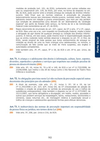 92
ParteGeral
medidas de proteção (art. 101, do ECA), juntamente com outras voltadas aos
pais ou responsável (art. 129, do ECA), por sinal, na forma do disposto no art.
98, do ECA, pode ocorrer ante a simples ameaça da violação de direitos infanto-
juvenis. Vale frisar que as normas relativas à prevenção de situações
potencialmente lesivas aos interesses infanto-juvenis, contidas neste Título, são
aplicáveis mesmo em relação a jovens emancipados, que nem por isto perdem
sua condição de adolescentes e/ou deixam de ser destinatários de “proteção
especial” por parte do Estado (lato sensu), na forma da lei e da Constituição
Federal (vide comentários ao art. 2º, do ECA).
282 Regra decorrente do enunciado do art. 227, caput, da CF e arts. 1º e 4º, caput,
do ECA. Mais uma vez a lei, com respaldo na Constituição Federal, impõe a todos
a obrigação de agir diante de qualquer ameaça ou violação dos direitos infanto-
juvenis. A inércia, em tais casos, pode mesmo levar à responsabilização daquele
que se omitiu (valendo neste sentido observar o disposto no art. 5º, in fine, do
ECA), sendo exigível de toda pessoa que toma conhecimento de ameaça ou
violação ao direito de uma ou mais crianças e/ou adolescentes, no mínimo, a
comunicação do fato (ainda que se trate de mera suspeita), aos órgãos e
autoridades competentes.
283 Vide também arts. 3º, 4º, caput, 5º e 18, do ECA e art. 6º-A, par. único, da
LOAS.
Art. 71. A criança e o adolescente têm direito à informação, cultura, lazer, esportes,
diversões, espetáculos e produtos e serviços que respeitem sua condição peculiar de
pessoa em desenvolvimento [284].
284 Vide arts. 6º, 16, inciso IV, 74 a 82 e 149, do ECA e Lei nº 11.722/2008, de
23/06/2008, que institui o dia 20 de março como o Dia Nacional do Teatro Para
Infância e Juventude.
Art. 72. As obrigações previstas nesta Lei não excluem da prevenção especial outras
decorrentes dos princípios por ela adotados [285].
285 A título de exemplo, vide arts. 1º; 3º, inciso I; 5º; 18 e 19, da Lei
nº 11.343/2006 e art. 227, §3º, inciso VII, da CF (necessidade da adoção de
medidas e criação de programas no sentido da prevenção do uso e tráfico de
substâncias entorpecentes). Vide também o disposto na Lei nº 11.577/2007, de
22/11/2007, que torna obrigatória a divulgação, em hotéis, motéis, pousadas e
outros que prestem serviços de hospedagem, bares, restaurantes, lanchonetes e
similares, casas noturnas etc., de mensagem relativa à exploração sexual e
tráfico de crianças e adolescentes apontando formas para efetuar denúncias.
Art. 73. A inobservância das normas de prevenção importará em responsabilidade
da pessoa física ou jurídica, nos termos desta Lei [286].
286 Vide arts. 5º, 208, par. único e 216, do ECA.
 