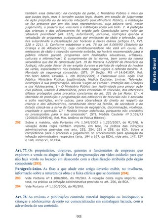 95
ParteGeral
também essa dimensão: na condição de parte, o Ministério Público é mais do
que custos legis, mas é também custos legis. Assim, em sessão de julgamento
de ação proposta ou de recurso interposto pelo Ministério Público, a instituição
se faz presente por um dos seus representantes, cuja palavra será, nesse
julgamento, a palavra que vinculará a instituição como um todo. 2. A proteção
das crianças e dos adolescentes foi erigida pela Constituição como valor de
‘absoluta prioridade’ (art. 227), autorizando, inclusive, restrições quando à
veiculação de programas audiovisuais por emissoras de rádio e televisão, que
fica subordinada a classificação por horários e faixas etárias (artigos 21, XVI,
220 e 221). 3. Conforme estabelece o art. 76 da Lei 8.069/90 (Estatuto da
Criança e do Adolescente), cuja constitucionalidade não está em causa, ‘As
emissoras de rádio e televisão somente exibirão, no horário recomendado para o
público infanto juvenil, programas com finalidades educativas, artísticas,
culturais e informativas’. O cumprimento de tal norma, bem como da norma
secundária que lhe dá concretude (art. 19 da Portaria 1.220/07 do Ministério da
Justiça), não pode deixar de ser exigido durante o período de vigência do horário
de verão, especialmente nos Estados onde sequer vigora o referido horário. 4.
Mandado de segurança concedido. (STJ. 1ª Seção. MS nº 14.041/DF. Rel.
Min.Teori Albino Zavaski. J. em 09/09/2009) e Processual Civil. Ação Civil
Pública. Ministério Público. Legitimidade. Medida Cautelar. Liminar. Televisão.
Restrições à sua programação. Novela "Laços de Família". Proteção das Crianças
e dos Adolescentes. I - O Ministério Público tem legitimidade para propor ação
civil pública, visando à observância, pelas emissoras de televisão, dos interesses
difusos protegidos pelos preceitos constantes do art. 221 da Lei Maior. II - A
liberdade de produção e programação das emissoras de televisão não é absoluta
e sofre restrições, entre outras, para observância do direito ao respeito da
criança e dos adolescentes, constituindo dever da família, da sociedade e do
Estado colocá-los a salvo de toda forma de negligência, discriminação, violência,
crueldade e opressão. III - Medida liminar indeferida, porquanto não atendidos
os pressupostos para a sua concessão”. (STJ. Medida Cautelar nº 3.339/RJ
(2000/0132945-6), Rel. Min. Antônio de Pádua Ribeiro).
292 Sobre a matéria, vide Portarias nºs 1.549/2002 e 1.220/2007, do MJ/SNJ. A
violação desta regra também importa, em tese, na prática das infrações
administrativas previstas nos arts. 253, 254, 255 e 258, do ECA. Sobre a
competência para o processo e julgamento do procedimento para apuração da
infração administrativa respectiva (arts. 194 a 197, do ECA), vide arts. 147, §3º
e 148, inciso VI, do ECA.
Art. 77. Os proprietários, diretores, gerentes e funcionários de empresas que
explorem a venda ou aluguel de fitas de programações em vídeo cuidarão para que
não haja venda ou locação em desacordo com a classificação atribuída pelo órgão
competente [293].
Parágrafo único. As fitas a que alude este artigo deverão exibir, no invólucro,
informação sobre a natureza da obra e a faixa etária a que se destinam [294].
293 Vide Portaria nº 1.100/2006, do MJ/SNJ. A violação desta regra importa, em
tese, na prática da infração administrativa prevista no art. 256, do ECA.
294 Vide Portaria nº 1.100/2006, do MJ/SNJ.
Art. 78. As revistas e publicações contendo material impróprio ou inadequado a
crianças e adolescentes deverão ser comercializadas em embalagem lacrada, com a
advertência de seu conteúdo.
 