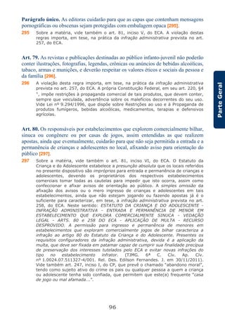 96
ParteGeral
Parágrafo único. As editoras cuidarão para que as capas que contenham mensagens
pornográficas ou obscenas sejam protegidas com embalagem opaca [295].
295 Sobre a matéria, vide também o art. 81, inciso V, do ECA. A violação destas
regras importa, em tese, na prática da infração administrativa prevista no art.
257, do ECA.
Art. 79. As revistas e publicações destinadas ao público infanto-juvenil não poderão
conter ilustrações, fotografias, legendas, crônicas ou anúncios de bebidas alcoólicas,
tabaco, armas e munições, e deverão respeitar os valores éticos e sociais da pessoa e
da família [296].
296 A violação desta regra importa, em tese, na prática da infração administrativa
prevista no art. 257, do ECA. A própria Constituição Federal, em seu art. 220, §4
°, impõe restrições à propaganda comercial de tais produtos, que devem conter,
sempre que veiculada, advertência sobre os malefícios decorrentes do seu uso.
Vide Lei nº 9.294/1996, que dispõe sobre Restrições ao uso e à Propaganda de
produtos fumígeros, bebidas alcoólicas, medicamentos, terapias e defensivos
agrícolas.
Art. 80. Os responsáveis por estabelecimentos que explorem comercialmente bilhar,
sinuca ou congênere ou por casas de jogos, assim entendidas as que realizem
apostas, ainda que eventualmente, cuidarão para que não seja permitida a entrada e a
permanência de crianças e adolescentes no local, afixando aviso para orientação do
público [297].
297 Sobre a matéria, vide também o art. 81, inciso VI, do ECA. O Estatuto da
Criança e do Adolescente estabelece a presunção absoluta que os locais referidos
no presente dispositivo são impróprios para entrada e permanência de crianças e
adolescentes, devendo os proprietários dos respectivos estabelecimentos
comerciais tomar todas as cautelas para impedir que isto ocorra, assim como
confeccionar e afixar avisos de orientação ao público. A simples omissão da
afixação dos avisos ou o mero ingresso de crianças e adolescentes em tais
estabelecimentos, ainda que não estejam jogando ou fazendo apostas já é o
suficiente para caracterizar, em tese, a infração administrativa prevista no art.
258, do ECA. Neste sentido: ESTATUTO DA CRIANÇA E DO ADOLESCENTE -
INFRAÇÃO ADMINISTRATIVA - ENTRADA E PERMANÊNCIA DE MENOR EM
ESTABELECIMENTO QUE EXPLORA COMERCIALMENTE SINUCA - VEDAÇÃO
LEGAL - ARTS. 80 e 258 DO ECA - APLICAÇÃO DE MULTA - RECURSO
DESPROVIDO. A permissão para ingresso e permanência de menores em
estabelecimentos que exploram comercialmente jogos de bilhar caracteriza a
infração ao artigo 80 do Estatuto da Criança e do Adolescente. Presentes os
requisitos configuradores da infração administrativa, devida é a aplicação da
multa, que deve ser fixada em patamar capaz de cumprir sua finalidade precípua
de preservação dos interesses tutelados pelo ECA e evitar novas infrações do
tipo no estabelecimento infrator. (TJMG. 6ª C. Cív. Ap. Cív.
nº 1.0024.07.511327-4/001. Rel. Des. Edilson Fernandes. J. em 30/11/2011).
Vide também art. 247, inciso I, do CP, que prevê o chamado “abandono moral”,
tendo como sujeito ativo do crime os pais ou qualquer pessoa a quem a criança
ou adolescente tenha sido confiada, que permitem que este(a) frequente “casa
de jogo ou mal afamada...”.
 