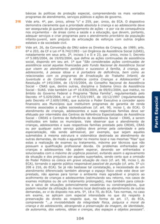 104
ParteEspecial
básicas às políticas de proteção especial, compreendendo os mais variados
programas de atendimento, serviços públicos e ações de governo.
316 Vide arts. 4º, par. único, alínea “c” e 259, par. único, do ECA. O dispositivo
demonstra claramente que a prioridade absoluta à criança e ao adolescente deve
ser assegurada já quando do planejamento de ações - e por via de consequência
nos orçamentos - de áreas como a saúde e a educação, que devem, portanto,
adequar serviços e criar programas para o atendimento prioritário da população
infanto-juvenil, sem prejuízo da articulação de esforços com outros órgãos
estatais e da sociedade civil.
317 Vide art. 26, da Convenção da ONU sobre os Direitos da Criança, de 1989; arts.
6º e 203, da CF e Lei nº 8.742/1993 - Lei Orgânica da Assistência Social (LOAS),
notadamente em seus arts. 2º, incisos I e II e 23, par. único, inciso I; Decreto
nº 5.085/2004, de 19/05/2004, que define as ações continuadas de assistência
social, dispondo em seu art. 1º que “São consideradas ações continuadas de
assistência social aquelas financiadas pelo Fundo Nacional de Assistência Social
que visem ao atendimento periódico e sucessivo à família, à criança, ao
adolescente, à pessoa idosa e à portadora de deficiência, bem como as
relacionadas com os programas de Erradicação do Trabalho Infantil, da
Juventude e de Combate à Violência contra Crianças e Adolescentes” e
Resolução nº 145/2004, de 15/10/2004, do Conselho Nacional de Assistência
Social - CNAS que, dentre outras, disciplina o Sistema Único de Assistência
Social - SUAS. Vide também Lei nº 10.836/2004, de 09/01/2004, que institui, no
âmbito do Governo Federal o Programa “Bolsa Família”, regulamentado pelo
Decreto nº 5.029/2004, e Lei nº 9.533/1997, de 10/12/1997 (regulamentada
pelo Decreto nº 2.609/1998), que autoriza o Poder Executivo a conceder apoio
financeiro aos Municípios que instituírem programas de garantia de renda
mínima associados a ações socioeducativas (cf. art. 90, inciso I, do ECA). O
atendimento de crianças, adolescentes e suas respectivas famílias deve ser
efetuado por intermédio dos Centros de Referência Especializados de Assistência
Social - CREAS e Centros de Referência de Assistência Social - CRAS, a serem
instituídos em todos os municípios. Vale observar que o atendimento de
crianças, adolescentes e suas respectivas famílias prestado pelo CREAS, CRAS
ou por qualquer outro serviço público deve primar pela celeridade e pela
especialização, não sendo admissível, por exemplo, que sejam aqueles
submetidos à mesma estrutura e sistemática destinada ao atendimento de
outras demandas, de modo a aguardar no mesmo local e nas mesmas “filas” que
estas a realização de exames ou tratamento, máxime por técnicos que não
possuam a qualificação profissional devida. Os problemas enfrentados por
crianças e adolescentes não podem esperar, devendo ser enfrentados e
solucionados com o máximo de urgência possível, evitando assim o agravamento
da situação e dos prejuízos por aqueles suportados, sendo certo que a omissão
do Poder Público os coloca em grave situação de risco (cf. art. 98, inciso I, do
ECA), tornando o agente público responsável passível de punição (cf. arts. 5º c/c
208 e 216, do ECA). Se já não bastasse tal constatação, a necessidade de um
atendimento diferenciado também abrange o espaço físico onde este deve ser
prestado, não apenas para tornar o ambiente mais agradável e propício ao
acolhimento de crianças e adolescentes (estimulando seu retorno, nos casos de
exames múltiplos ou de um tratamento prolongado), mas também para colocá-
los a salvo de situações potencialmente vexatórias ou constrangedoras, que
podem resultar da utilização do mesmo local destinado ao atendimento de outras
demandas, ex vi do disposto nos arts. 5º, 18 e 70, do ECA. Tais normas, no caso
em exame, se aplicam com especial intensidade no que diz respeito à
preservação do direito ao respeito que, na forma do art. 17, do ECA,
compreende “...a inviolabilidade da integridade física, psíquica e moral da
criança e do adolescente, abrangendo a preservação da imagem, da identidade,
da autonomia, dos valores, idéias e crenças, dos espaços e objetos pessoais”.
 