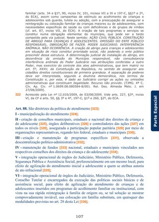 107
ParteEspecial
familiar (arts. 34 e §1º, 90, inciso IV, 101, incisos VII a IX e 197-C, §§1º e 2º,
do ECA), assim como campanhas de estímulo ao acolhimento de crianças e
adolescentes sob guarda, tutela ou adoção, com a preocupação de assegurar a
reintegração ou colocação familiar de crianças maiores ou de adolescentes, com
necessidades específicas de saúde ou com deficiências e de grupos de irmãos
(cf. art. 87, inciso VII, do ECA). A criação de tais programas e serviços se
constitui numa obrigação elementar do município, que pode ser a tanto
compelido pela via judicial. Neste sentido: AÇÃO CIVIL PÚBLICA. CONSTRUÇÃO
DE ABRIGO PARA CRIANÇAS E ADOLESCENTES. OMISSÃO DO ENTE PÚBLICO
RESPONSÁVEL. OBRIGAÇÃO DE FAZER. PODER JUDICIÁRIO. INTERFERÊNCIA
ANÔMALA. NÃO OCORRÊNCIA. A criação de abrigo para crianças e adolescentes
em situação de risco constitui prioridade social, não podendo o ente público
prescindir dessa estrutura. A determinação judicial de instalação do abrigo, em
decorrência da omissão do Município responsável, não consubstancia
interferência anômala do Poder Judiciário nas atribuições conferidas a outro
Poder, mas exercício do controle dos atos administrativos, que tem matriz no
art. 5º, XXXV, da Constituição da República, no sentido de assegurar aos
cidadãos direitos constitucionais de primeira grandeza. A separação de poderes
deve ser interpretada, segundo a doutrina democrática, nos termos da
Constituição e, por esta, é dado ao Judiciário corrigir as ações ou omissões
administrativas que constituam ilegalidade. Recurso não provido. (TJMG. 4ª C.
Cív. Ap. Cív. nº 1.0699.08.080584-8/001. Rel. Des. Almeida Melo. J. em
27/08/2009).
322 Acrescido pela Lei nº 12.010/2009, de 03/08/2009. Vide arts. 227, §3º, inciso
VI, da CF e arts. 50, §§ 3º e 4º, 197-C, §1º e 260, §2º, do ECA.
Art. 88. São diretrizes da política de atendimento [323]:
I - municipalização do atendimento [324];
II - criação de conselhos municipais, estaduais e nacional dos direitos da criança e
do adolescente [325], órgãos deliberativos [326] e controladores das ações [327] em
todos os níveis [328], assegurada a participação popular paritária [329] por meio de
organizações representativas, regando leis federal, estaduais e municipais [330];
III - criação e manutenção de programas específicos [331], observada a
descentralização político-administrativa [332];
IV - manutenção de fundos [333] nacional, estaduais e municipais vinculados aos
respectivos conselhos dos direitos da criança e do adolescente [334];
V - integração operacional de órgãos do Judiciário, Ministério Público, Defensoria,
Segurança Pública e Assistência Social, preferencialmente em um mesmo local, para
efeito de agilização do atendimento inicial a adolescente a quem se atribua autoria
de ato infracional [335];
VI - integração operacional de órgãos do Judiciário, Ministério Público, Defensoria,
Conselho Tutelar e encarregados da execução das políticas sociais básicas e de
assistência social, para efeito de agilização do atendimento de crianças e de
adolescentes inseridos em programas de acolhimento familiar ou institucional, com
vista na sua rápida reintegração à família de origem ou, se tal solução se mostrar
comprovadamente inviável, sua colocação em família substituta, em quaisquer das
modalidades previstas no art. 28 desta Lei [336];
 