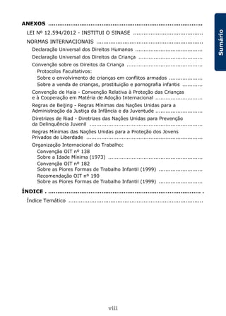 viii
Sumário
ANEXOS ....................................................................................
LEI Nº 12.594/2012 - INSTITUI O SINASE ........................................
NORMAS INTERNACIONAIS .............................................................
Declaração Universal dos Direitos Humanos ........................................
Declaração Universal dos Direitos da Criança ......................................
Convenção sobre os Direitos da Criança .............................................
Protocolos Facultativos:
Sobre o envolvimento de crianças em conflitos armados ....................
Sobre a venda de crianças, prostituição e pornografia infantis ............
Convenção de Haia - Convenção Relativa à Proteção das Crianças
e à Cooperação em Matéria de Adoção Internacional ............................
Regras de Beijing - Regras Mínimas das Nações Unidas para a
Administração da Justiça da Infância e da Juventude ............................
Diretrizes de Riad - Diretrizes das Nações Unidas para Prevenção
da Delinquência Juvenil ...................................................................
Regras Mínimas das Nações Unidas para a Proteção dos Jovens
Privados de Liberdade .....................................................................
Organização Internacional do Trabalho:
Convenção OIT nº 138
Sobre a Idade Mínima (1973) ........................................................
Convenção OIT nº 182
Sobre as Piores Formas de Trabalho Infantil (1999) ..........................
Recomendação OIT nº 190
Sobre as Piores Formas de Trabalho Infantil (1999) ..........................
ÍNDICE . ................................................................................... .
Índice Temático .............................................................................
 