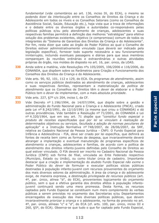 112
ParteEspecial
fundamental (vide comentários ao art. 136, inciso IX, do ECA), o mesmo se
podendo dizer da interlocução entre os Conselhos de Direitos da Criança e do
Adolescente em todos os níveis e os Conselhos Setoriais (como os Conselhos de
Assistência Social, Saúde, Educação etc.), haja vista que a troca de informações
e o debate entre os diversos órgãos e autoridades co-responsáveis pelas
políticas públicas e/ou pelo atendimento de crianças, adolescentes e suas
respectivas famílias permitirá a definição das melhores “estratégias” para efetiva
solução dos problemas existentes, objetivo (e compromisso) comum de todos os
integrantes do “Sistema de Garantias dos Direitos da Criança e do Adolescente”.
Por fim, resta dizer que cabe ao órgão do Poder Público ao qual o Conselho de
Direitos estiver administrativamente vinculado (que deverá ser indicado pela
legislação específica), fornecer todo suporte necessário a seu funcionamento
ininterrupto, incluindo eventuais passagens e diárias para que seus membros
compareçam às reuniões ordinárias e extraordinárias e outras atividades
próprias do órgão, nos moldes do disposto no art. 16, par. único, da LOAS.
330 Ainda sobre a matéria, vide Resoluções nºs 105/2005, 106/2006 e 116/2006, do
CONANDA, que dispõem sobre os Parâmetros para Criação e Funcionamento dos
Conselhos dos Direitos da Criança e do Adolescente.
331 Vide arts. 90, 92, 101, 112 e 129, do ECA. Os programas de atendimento, assim
como os serviços públicos destinados ao atendimento de crianças, adolescentes
e suas respectivas famílias, representam a materialização da política de
atendimento que os Conselhos de Direitos têm o dever de elaborar e o Poder
Público tem o dever de implementar, com a mais absoluta prioridade.
332 Vide arts. 227, §7º c/c 204, inciso I, da CF.
333 Vide Decreto nº 1.196/1994, de 14/07/1994, que dispõe sobre a gestão e
administração do Fundo Nacional para a Criança e o Adolescente (FNCA), criado
pela Lei nº 8.242/1991, de 12/10/1991 (a mesma que criou o CONANDA) e dá
outras providências. Vide também a Resolução nº 71/2001, do CONANDA e Lei
nº 4.320/1964, que em seu art. 71 dispõe que “constitui fundo especial o
produto de receitas especificadas que por lei se vinculam à realização de
determinados objetivos ou serviços, facultada a adoção de normas peculiares de
aplicação” e a Instrução Normativa nº 748/2007, de 28/06/2007, da SRF,
relativa ao Cadastro Nacional da Pessoa Jurídica - CNPJ. O Fundo Especial para
Infância e Adolescência - FIA, deve ser criado por lei específica, que definirá as
fontes de receita bem como as formas de despesa, que invariavelmente deverá
abranger a implantação e eventual manutenção de programas específicos de
atendimento a crianças, adolescentes e famílias, de acordo com a política de
atendimento dos direitos infanto-juvenis definidas pelo Conselho de Direitos ao
qual estiver vinculado. O FIA deverá ser inscrito no Cadastro Nacional da Pessoa
Jurídica (CNPJ) sob forma de filial, vinculada ao Ente Federado respectivo
(Município, Estado ou União), ou como titular única de cadastro. Importante
destacar que a criação e implementação do aludido Fundo Especial não exime o
Poder Público do dever de formular e executar políticas sócias públicas
destinadas à população infanto-juvenil com recursos provenientes do orçamento
dos mais diversos setores da administração. A área da criança e do adolescente
exige, de maneira expressa, a destinação privilegiada de recursos públicos (art.
4º, par. único, alínea “d”, do ECA), provenientes logicamente do orçamento
público, sem o que a efetiva garantia dos direitos afetos à população infanto-
juvenil continuará sendo uma mera promessa. Desta forma, os recursos
captados pelo Fundo Especial se constituem num mero complemento às verbas
públicas a serem previstas no orçamento das Secretarias e/ou Departamentos
encarregados da execução das mais diversas políticas públicas, que devem
invariavelmente priorizar a criança e o adolescente, na forma do previsto no art.
4º, par. único, alíneas “c” e “d”, do ECA (cf. arts. 100, par. único, inciso III e
260, §5º, do ECA). Observa-se que tudo o que for captado pelo Fundo Especial,
 