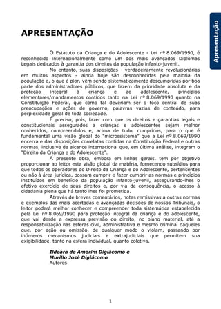 1
Apresentação
APRESENTAÇÃO
O Estatuto da Criança e do Adolescente - Lei nº 8.069/1990, é
reconhecido internacionalmente como um dos mais avançados Diplomas
Legais dedicados à garantia dos direitos da população infanto-juvenil.
No entanto, suas disposições - verdadeiramente revolucionárias
em muitos aspectos - ainda hoje são desconhecidas pela maioria da
população e, o que é pior, vêm sendo sistematicamente descumpridas por boa
parte dos administradores públicos, que fazem da prioridade absoluta e da
proteção integral à criança e ao adolescente, princípios
elementares/mandamentos contidos tanto na Lei nº 8.069/1990 quanto na
Constituição Federal, que como tal deveriam ser o foco central de suas
preocupações e ações de governo, palavras vazias de conteúdo, para
perplexidade geral de toda sociedade.
É preciso, pois, fazer com que os direitos e garantias legais e
constitucionais assegurados a crianças e adolescentes sejam melhor
conhecidos, compreendidos e, acima de tudo, cumpridos, para o que é
fundamental uma visão global do “microssistema” que a Lei nº 8.069/1990
encerra e das disposições correlatas contidas na Constituição Federal e outras
normas, inclusive de alcance internacional que, em última análise, integram o
“Direito da Criança e do Adolescente”.
A presente obra, embora em linhas gerais, tem por objetivo
proporcionar ao leitor esta visão global da matéria, fornecendo subsídios para
que todos os operadores do Direito da Criança e do Adolescente, pertencentes
ou não à área jurídica, possam cumprir e fazer cumprir as normas e princípios
instituídos em benefício da população infanto-juvenil, assegurando-lhes o
efetivo exercício de seus direitos e, por via de consequência, o acesso à
cidadania plena que há tanto lhes foi prometida.
Através de breves comentários, notas remissivas a outras normas
e exemplos das mais acertadas e avançadas decisões de nossos Tribunais, o
leitor poderá melhor conhecer e compreender toda sistemática estabelecida
pela Lei nº 8.069/1990 para proteção integral da criança e do adolescente,
que vai desde a expressa previsão do direito, no plano material, até a
responsabilização nas esferas civil, administrativa e mesmo criminal daqueles
que, por ação ou omissão, de qualquer modo o violam, passando por
inúmeros mecanismos judiciais e extrajudiciais que permitem sua
exigibilidade, tanto na esfera individual, quanto coletiva.
Ildeara de Amorim Digiácomo e
Murillo José Digiácomo
Autores
 