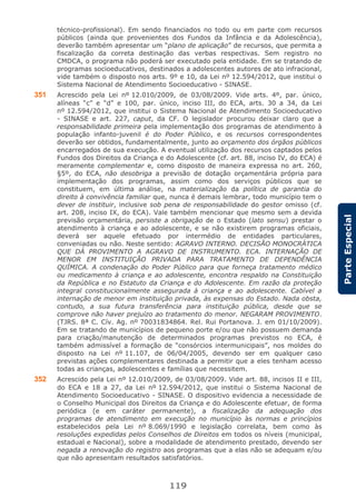 119
ParteEspecial
técnico-profissional). Em sendo financiados no todo ou em parte com recursos
públicos (ainda que provenientes dos Fundos da Infância e da Adolescência),
deverão também apresentar um “plano de aplicação” de recursos, que permita a
fiscalização da correta destinação das verbas respectivas. Sem registro no
CMDCA, o programa não poderá ser executado pela entidade. Em se tratando de
programas socioeducativos, destinados a adolescentes autores de ato infracional,
vide também o disposto nos arts. 9º e 10, da Lei nº 12.594/2012, que institui o
Sistema Nacional de Atendimento Socioeducativo - SINASE.
351 Acrescido pela Lei nº 12.010/2009, de 03/08/2009. Vide arts. 4º, par. único,
alíneas “c” e “d” e 100, par. único, inciso III, do ECA, arts. 30 a 34, da Lei
nº 12.594/2012, que institui o Sistema Nacional de Atendimento Socioeducativo
- SINASE e art. 227, caput, da CF. O legislador procurou deixar claro que a
responsabilidade primeira pela implementação dos programas de atendimento à
população infanto-juvenil é do Poder Público, e os recursos correspondentes
deverão ser obtidos, fundamentalmente, junto ao orçamento dos órgãos públicos
encarregados de sua execução. A eventual utilização dos recursos captados pelos
Fundos dos Direitos da Criança e do Adolescente (cf. art. 88, inciso IV, do ECA) é
meramente complementar e, como disposto de maneira expressa no art. 260,
§5º, do ECA, não desobriga a previsão de dotação orçamentária própria para
implementação dos programas, assim como dos serviços públicos que se
constituem, em última análise, na materialização da política de garantia do
direito à convivência familiar que, nunca é demais lembrar, todo município tem o
dever de instituir, inclusive sob pena de responsabilidade do gestor omisso (cf.
art. 208, inciso IX, do ECA). Vale também mencionar que mesmo sem a devida
previsão orçamentária, persiste a obrigação de o Estado (lato sensu) prestar o
atendimento à criança e ao adolescente, e se não existirem programas oficiais,
deverá ser aquele efetuado por intermédio de entidades particulares,
conveniadas ou não. Neste sentido: AGRAVO INTERNO. DECISÃO MONOCRÁTICA
QUE DÁ PROVIMENTO A AGRAVO DE INSTRUMENTO. ECA. INTERNAÇÃO DE
MENOR EM INSTITUIÇÃO PRIVADA PARA TRATAMENTO DE DEPENDÊNCIA
QUÍMICA. A condenação do Poder Público para que forneça tratamento médico
ou medicamento à criança e ao adolescente, encontra respaldo na Constituição
da República e no Estatuto da Criança e do Adolescente. Em razão da proteção
integral constitucionalmente assegurada à criança e ao adolescente. Cabível a
internação de menor em instituição privada, às expensas do Estado. Nada obsta,
contudo, a sua futura transferência para instituição pública, desde que se
comprove não haver prejuízo ao tratamento do menor. NEGARAM PROVIMENTO.
(TJRS. 8ª C. Cív. Ag. nº 70031834864. Rel. Rui Portanova. J. em 01/10/2009).
Em se tratando de municípios de pequeno porte e/ou que não possuem demanda
para criação/manutenção de determinados programas previstos no ECA, é
também admissível a formação de “consórcios intermunicipais”, nos moldes do
disposto na Lei nº 11.107, de 06/04/2005, devendo ser em qualquer caso
previstas ações complementares destinada a permitir que a eles tenham acesso
todas as crianças, adolescentes e famílias que necessitem.
352 Acrescido pela Lei nº 12.010/2009, de 03/08/2009. Vide art. 88, incisos II e III,
do ECA e 18 a 27, da Lei nº 12.594/2012, que institui o Sistema Nacional de
Atendimento Socioeducativo - SINASE. O dispositivo evidencia a necessidade de
o Conselho Municipal dos Direitos da Criança e do Adolescente efetuar, de forma
periódica (e em caráter permanente), a fiscalização da adequação dos
programas de atendimento em execução no município às normas e princípios
estabelecidos pela Lei nº 8.069/1990 e legislação correlata, bem como às
resoluções expedidas pelos Conselhos de Direitos em todos os níveis (municipal,
estadual e Nacional), sobre a modalidade de atendimento prestado, devendo ser
negada a renovação do registro aos programas que a elas não se adequam e/ou
que não apresentam resultados satisfatórios.
 
