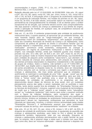 124
ParteEspecial
recomendações à origem. (TJRS. 7º C. Cív. A.I. nº 70009968983. Rel. Maria
Berenice Dias. J. em 01/12/2004).
366 Redação alterada pela Lei nº 12.010/2009, de 03/08/2009. Vide arts. 19, caput
e §3º, 28 a 52, 90, caput, inciso III, 100, par. único, inciso X, 101, inciso VIII e
165 a 170, do ECA. A articulação entre o programa de acolhimento institucional
e um programa de colocação familiar, nos moldes do previsto no art. 90, caput,
inciso III, do ECA, é de todo salutar, procurando reduzir ao máximo o tempo de
permanência da criança/adolescente na entidade. É de se atentar para o caráter
excepcional de tal solução, que somente deverá ocorrer caso comprovadamente
não seja possível o retorno da criança ou adolescente à sua família de origem,
sendo a aplicação da medida, em qualquer caso, de competência exclusiva da
autoridade judiciária.
367 Vide art. 17, do ECA. O ambiente proporcionado pela entidade de acolhimento
institucional deve, o quanto possível, se aproximar de um ambiente familiar, não
mais havendo espaço para as “mega-instituições”, em que crianças e
adolescentes viviam em verdadeiros “alojamentos”, sem qualquer privacidade.
Cabe aos Conselhos Municipais de Direitos da Criança e do Adolescente, como
componente da política de garantia do direito à convivência familiar que lhe
compete elaborar e implementar, prever o progressivo “desmonte” das “mega-
instituições” porventura ainda existentes, assegurando às crianças e
adolescentes em regime de acolhimento institucional o retorno à família de
origem, sua colocação familiar, ainda que mediante guarda (nos moldes do
previsto nos arts. 33 e 260, §2º, do ECA e art. 227, §3º, inciso VI, da CF) ou,
caso por qualquer razão se mostre impossível tais alternativas, sua transferência
para unidades de pequeno porte (verdadeiras “casas-lares”), que atendam um
número reduzido de crianças e/ou adolescentes, sem prejuízo da observância
dos demais princípios relacionados no dispositivo (notadamente a não separação
de grupos de irmãos). Sobre a matéria, vide também a Lei nº 7.644/1987, de
18/12/1987, que dispõe sobre a regulamentação da atividade de “mãe social” e
dá outras providências (o disposto nesta lei, no entanto, deve ser interpretado
de forma conjunta com as normas e princípios que regem o atendimento de
crianças e adolescentes, não mais sendo admissível que as entidades de
acolhimento se restrinjam à contratação de uma “mãe - ou pai - social” que não
possui qualquer qualificação ou formação técnica específica, para que esta se
limite a “tomar conta” dos acolhidos e/ou a atuar de forma isolada e
improvisada. As entidades de acolhimento e os programas por elas
desenvolvidos devem dispor de técnicos da área social, com um cuidadoso
planejamento acerca das ações a serem realizadas com os acolhidos e suas
famílias, tanto dentro quanto fora da entidade). As “Orientações Técnicas para
os Serviços de Acolhimento”, inclusive, sugerem uma mudança de terminológica,
de modo que a “mãe/pai social” passem a ser tratados como “educadores
sociais” ou “cuidadores residentes” (até mesmo para evitar a possível confusão
com a figura da mãe/pai biológicos, para companhia dos quais a
criança/adolescente deverá preferencialmente retornar), tendo uma qualificação
técnica mínima. Embora as entidades de acolhimento institucional (incluindo as
“casas-lares”) devam ter, logicamente, profissionais que pernoitam no local
(devendo ser observado, inclusive, o número mínimo recomendado pelas citadas
“Orientações Técnicas”), é perfeitamente possível que estes profissionais
cumpram escalas de serviço, sem necessariamente “residirem” na entidade.
368 Vide arts. 33 c/c 92, §1º, 53, par. único e 92, incisos I, VII e §4º, do ECA. O
dirigente da entidade de acolhimento institucional, é equiparado ao guardião das
crianças e adolescentes acolhidos, para todos os fins e efeitos de direito,
cabendo-lhe também, logicamente, zelar por sua educação. Enquanto as
crianças e adolescentes acolhidos permanecerem sob o poder familiar de seus
pais, no entanto, não é possível negar a estes quer o contato com seus filhos
(que como dito, deve ser inclusive estimulado - valendo observar o disposto nos
 
