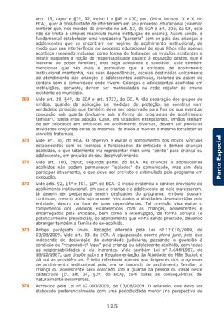 125
ParteEspecial
arts. 19, caput e §3º, 92, inciso I e §4º e 100, par. único, incisos IX e X, do
ECA), quer a possibilidade de interferirem em seu processo educacional (valendo
lembrar que, nos moldes do previsto no art. 53, do ECA e art. 205, da CF, este
não se limita à simples matrícula numa instituição de ensino). Assim sendo, é
fundamental estabelecer uma verdadeira “parceria” com os pais das crianças e
adolescentes que se encontram em regime de acolhimento institucional, de
modo que sua interferência no processo educacional de seus filhos não apenas
aconteça (servindo inclusive como forma de fortalecer os vínculos existentes e
incutir naqueles a noção de responsabilidade quanto à educação destes, que é
inerente ao poder familiar), mas seja adequada e saudável. Vale também
mencionar que não mais é admissível que a entidade de acolhimento
institucional mantenha, nas suas dependências, escolas destinadas unicamente
ao atendimento das crianças e adolescentes acolhidas, isolando-as assim do
contato com a comunidade onde vivem. Crianças e adolescentes acolhidas em
instituições, portanto, devem ser matriculadas na rede regular de ensino
existente no município.
369 Vide art. 28, §4º, do ECA e art. 1733, do CC. A não separação dos grupos de
irmãos, quando da aplicação de medidas de proteção, se constitui num
verdadeiro princípio que também deve ser observado para fins de sua eventual
colocação sob guarda (inclusive sob a forma de programas de acolhimento
familiar), tutela e/ou adoção. Caso, em situações excepcionais, irmãos tenham
de ser colocados em entidades de acolhimento diversas, devem ser previstas
atividades conjuntas entre os mesmos, de modo a manter e mesmo fortalecer os
vínculos fraternais.
370 Vide art. 30, do ECA. O objetivo é evitar o rompimento dos novos vínculos
estabelecidos com os técnicos e funcionários da entidade e demais crianças
acolhidas, o que fatalmente iria representar mais uma “perda” para criança ou
adolescente, em prejuízo de seu desenvolvimento.
371 Vide art. 100, caput, segunda parte, do ECA. As crianças e adolescentes
acolhidos não podem permanecer “isolados” da comunidade, mas sim dela
participar ativamente, o que deve ser previsto e estimulado pelo programa em
execução.
372 Vide arts. 92, §4º e 101, §1º, do ECA. O inciso evidencia o caráter provisório do
acolhimento institucional, em que a criança e o adolescente ao nele ingressarem,
já devem ser preparados serem desligados do programa, embora possam
continuar, mesmo após isto ocorrer, vinculados a atividades desenvolvidas pela
entidade, dentro ou fora de suas dependências. Tal previsão visa evitar o
rompimento dos vínculos estabelecidos com as crianças, adolescentes e
encarregados pela entidade, bem como a interrupção, de forma abrupta (e
potencialmente prejudicial), do atendimento que vinha sendo prestado, devendo
abranger também a família do ex-acolhido.
373 Antigo parágrafo único. Redação alterada pela Lei nº 12.010/2009, de
03/08/2009. Vide art. 33, do ECA. A equiparação ocorre pleno jure, pelo que
independe de declaração da autoridade judiciária, passando o guardião à
condição de “responsável legal” pela criança ou adolescente acolhido, com todas
as responsabilidades a ela inerentes. Vide também Lei nº 7.644/1987, de
18/12/1987, que dispõe sobre a Regulamentação da Atividade de Mãe Social, e
dá outras providências. É feito referência apenas aos dirigentes dos programas
de acolhimento institucional pois, em se tratando de acolhimento familiar, a
criança ou adolescente será colocado sob a guarda da pessoa ou casal neste
cadastrado (cf. art. 34, §2º, do ECA), com todas as consequências daí
naturalmente decorrentes.
374 Acrescido pela Lei nº 12.010/2009, de 03/08/2009. O relatório, que deve ser
elaborado preferencialmente com uma periodicidade menor (na perspectiva de
 