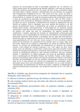 128
ParteEspecial
prejuízo da comunicação do fato à autoridade judiciária em, no máximo, 24
horas (sendo assim de competência do plantão judiciário, nos finais de semana e
feriados), conforme previsto no art. 93, caput, do ECA. O que o Conselho Tutelar
não pode fazer é afastar crianças e adolescentes de suas famílias em situações
não emergenciais (inteligência do art. 136, inciso IX e par. único, do ECA), e
nem o afastamento pode ocorrer (ou se manter) mediante simples procedimento
administrativo ou mesmo em sede de processo judicial não contencioso (como é
o caso do resultante da aplicação do disposto no art. 153, do ECA, sendo o
parágrafo único acrescido ao dispositivo expresso ao excluir de sua abrangência
os casos em que é necessário o afastamento da criança ou adolescente de sua
família de origem). Quis o legislador que uma medida tão drástica e de tão
graves consequências como o afastamento da criança ou adolescente de sua
família desse ensejo, necessariamente, à instauração de um processo judicial
contencioso, ainda que de cunho cautelar, no qual fosse formalizada a imputação
da prática, por parte dos pais ou responsável, de alguma conduta que
justificasse a medida, devendo tal conduta ser devidamente comprovada pela
parte autora, com a possibilidade de exercício do contraditório e da ampla defesa
pela parte requerida. Vale lembrar, a propósito, que em jogo não está apenas o
direito dos pais ou responsável de terem os filhos ou pupilos em sua companhia,
mas especialmente (cf. art. 100, par. único, incisos I, II e IV, do ECA), o direito
destes em permanecer na companhia de sua família. Esta é a razão, aliás, para
que antes mesmo de se cogitar no afastamento da vítima de violência física ou
sexual, se verificar da possibilidade de afastamento do agressor da moradia
comum, como dispõe de maneira expressa o art. 130, caput, do ECA. Assim
sendo, uma vez efetuado o acolhimento institucional, seja pelo Conselho Tutelar
(diante de situações emergenciais, consoante mencionado, ou em se tratando de
criança ou adolescente perdida ou sem referência familiar), seja por qualquer
pessoa, o importante é a rápida avaliação, por parte da autoridade judiciária
(com a participação do Ministério Público, do Conselho Tutelar e dos órgãos e
técnicos responsáveis pela política municipal de garantia do direito à convivência
familiar) da possibilidade ou não de imediata reintegração à família de origem
(que se for o caso deverá ser inserida em programas de orientação, apoio e
promoção social, bem como devidamente “monitorada”) ou se o caso reclama a
“formalização” do afastamento da família de origem, mediante a deflagração do
referido procedimento contencioso, nos moldes do previsto no art. 101, §2º, do
ECA.
Art. 94. As entidades que desenvolvem programas de internação têm as seguintes
obrigações, entre outras [381]:
I - observar os direitos e garantias de que são titulares os adolescentes [382];
II - não restringir nenhum direito que não tenha sido objeto de restrição na decisão
de internação [383];
III - oferecer atendimento personalizado [384], em pequenas unidades e grupos
reduzidos [385];
IV - preservar a identidade e oferecer ambiente de respeito e dignidade ao
adolescente [386];
V - diligenciar no sentido do restabelecimento e da preservação dos vínculos
familiares [387];
VI - comunicar à autoridade judiciária, periodicamente, os casos em que se mostre
inviável ou impossível o reatamento dos vínculos familiares [388];
 