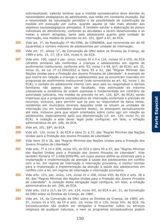 130
ParteEspecial
individualizado, valendo lembrar que a medida socioeducativa deve atender às
necessidades pedagógicas do adolescente, que estão em constante mutação. Daí
a necessidade da reavaliação periódica e da possibilidade de substituição da
medida em execução por outra, quando aquela já não mais atender aos
objetivos sociopedagógicos almejados. É também salutar a elaboração de planos
individuais de atendimento, contendo as atividades a serem desenvolvidas e as
metas a serem atingidas, tanto pelo adolescente quanto pela unidade de
internação, nos moldes do previsto no art. 101, §§4º a 6º, do ECA.
385 Vide art. 1º, da Resolução nº 46/1996, do CONANDA, que recomenda ser de 40
(quarenta) o número máximo de adolescentes por unidade de internação.
386 Vide art. 37, alínea “c”, da Convenção da ONU sobre os Direitos da Criança, de
1989 e arts. 15, 17, 18 e 124, inciso V, do ECA.
387 Vide arts. 100, caput e par. único, incisos IX e X e 124, incisos VI a VIII, do ECA
(direitos similares são conferidos a crianças e adolescentes em regime de
acolhimento institucional, conforme arts. 92, inciso I e 94, §1º, do ECA); art. 35,
inciso IX, da Lei nº 12.594/2012 e itens 59 a 61, das “Regras Mínimas das
Nações Unidas para a Proteção dos Jovens Privados de Liberdade”. A exemplo do
que ocorre em relação a crianças e adolescentes que se encontram inseridos em
programas de acolhimento institucional (vide comentários ao art. 92, inciso I, do
ECA), o contato do adolescente interno com seus pais ou responsável e demais
familiares não apenas deve ser facultado, mas estimulado ao máximo
(ressalvada a existência de ordem expressa e fundamentada em contrário da
autoridade judiciária, nos moldes do previsto no art. 124, §2º, do ECA), sendo
imperioso que o programa socioeducativo de internação contemple a previsão de
recursos, inclusive, para permitir que os pais ou responsável de baixa renda,
residentes em municípios diversos daqueles onde se situam as unidades de
internação (ou em localidades distantes desta), se desloquem periodicamente
até esta, inclusive para que sejam orientados sobre como agir em relação ao
adolescente, especialmente após sua desinternação (cf. art. 129, inciso IV, do
ECA). A violação a este dever legal pode configurar, em tese, a infração
administrativa do art. 246, do ECA.
388 Vide art. 101, §9º, do ECA.
389 Vide art. 124, inciso X, do ECA e itens 31 a 37, das “Regras Mínimas das Nações
Unidas para a Proteção dos Jovens Privados de Liberdade”.
390 Vide itens 35 e 36, das “Regras Mínimas das Nações Unidas para a Proteção dos
Jovens Privados de Liberdade”.
391 Vide arts. 7º a 14 e 208, inciso VII, do ECA e itens 49 a 57, das “Regras Mínimas
das Nações Unidas para a Proteção dos Jovens Privados de Liberdade”. Vide
também Portaria nº 2.048/2009/MS, em cujos anexos define as diretrizes para a
implantação e implementação da atenção à saúde dos adolescentes em conflito
com a lei, em regime de internação e internação provisória, e institui normas
para a implantação e implementação da atenção à saúde dos adolescentes em
conflito com a lei, em regime de internação e internação provisória.
392 Vide arts. 123, par. único, 124, inciso XI e 208, inciso VIII, do ECA e arts. 38 a
46, das “Regras Mínimas das Nações Unidas para a Proteção dos Jovens Privados
de Liberdade”. A violação desta obrigação legal configura, em tese, a infração
administrativa do art. 246, do ECA.
393 Vide arts. 215 e 217, da CF; art. 124, inciso XII, do ECA e art. 31, da Convenção
da ONU sobre os Direitos da Criança, de 1989.
394 Vide art. 14, da Convenção da ONU sobre os Direitos da Criança, de 1989; art.
5º, incisos VI e VII, da CF e arts. 16, inciso III e 124, inciso XIV, do ECA. Os
socioeducandos não podem ser obrigados a frequentar cultos ou serviços
religiosos de qualquer natureza, e nem os programas socioeducativos podem
 