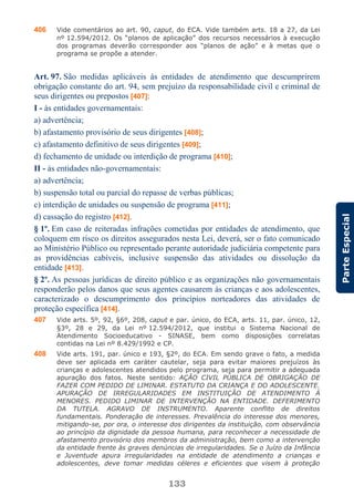 133
ParteEspecial
406 Vide comentários ao art. 90, caput, do ECA. Vide também arts. 18 a 27, da Lei
nº 12.594/2012. Os “planos de aplicação” dos recursos necessários à execução
dos programas deverão corresponder aos “planos de ação” e à metas que o
programa se propõe a atender.
Art. 97. São medidas aplicáveis às entidades de atendimento que descumprirem
obrigação constante do art. 94, sem prejuízo da responsabilidade civil e criminal de
seus dirigentes ou prepostos [407]:
I - às entidades governamentais:
a) advertência;
b) afastamento provisório de seus dirigentes [408];
c) afastamento definitivo de seus dirigentes [409];
d) fechamento de unidade ou interdição de programa [410];
II - às entidades não-governamentais:
a) advertência;
b) suspensão total ou parcial do repasse de verbas públicas;
c) interdição de unidades ou suspensão de programa [411];
d) cassação do registro [412].
§ 1º. Em caso de reiteradas infrações cometidas por entidades de atendimento, que
coloquem em risco os direitos assegurados nesta Lei, deverá, ser o fato comunicado
ao Ministério Público ou representado perante autoridade judiciária competente para
as providências cabíveis, inclusive suspensão das atividades ou dissolução da
entidade [413].
§ 2º. As pessoas jurídicas de direito público e as organizações não governamentais
responderão pelos danos que seus agentes causarem às crianças e aos adolescentes,
caracterizado o descumprimento dos princípios norteadores das atividades de
proteção específica [414].
407 Vide arts. 5º, 92, §6º, 208, caput e par. único, do ECA, arts. 11, par. único, 12,
§3º, 28 e 29, da Lei nº 12.594/2012, que institui o Sistema Nacional de
Atendimento Socioeducativo - SINASE, bem como disposições correlatas
contidas na Lei nº 8.429/1992 e CP.
408 Vide arts. 191, par. único e 193, §2º, do ECA. Em sendo grave o fato, a medida
deve ser aplicada em caráter cautelar, seja para evitar maiores prejuízos às
crianças e adolescentes atendidos pelo programa, seja para permitir a adequada
apuração dos fatos. Neste sentido: AÇÃO CIVIL PÚBLICA DE OBRIGAÇÃO DE
FAZER COM PEDIDO DE LIMINAR. ESTATUTO DA CRIANÇA E DO ADOLESCENTE.
APURAÇÃO DE IRREGULARIDADES EM INSTITUIÇÃO DE ATENDIMENTO À
MENORES. PEDIDO LIMINAR DE INTERVENÇÃO NA ENTIDADE. DEFERIMENTO
DA TUTELA. AGRAVO DE INSTRUMENTO. Aparente conflito de direitos
fundamentais. Ponderação de interesses. Prevalência do interesse dos menores,
mitigando-se, por ora, o interesse dos dirigentes da instituição, com observância
ao princípio da dignidade da pessoa humana, para reconhecer a necessidade de
afastamento provisório dos membros da administração, bem como a intervenção
da entidade frente às graves denúncias de irregularidades. Se o Juízo da Infância
e Juventude apura irregularidades na entidade de atendimento a crianças e
adolescentes, deve tomar medidas céleres e eficientes que visem à proteção
 