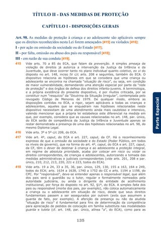 135
ParteEspecial
TÍTULO II - DAS MEDIDAS DE PROTEÇÃO
CAPÍTULO I - DISPOSIÇÕES GERAIS
Art. 98. As medidas de proteção à criança e ao adolescente são aplicáveis sempre
que os direitos reconhecidos nesta Lei forem ameaçados [415] ou violados [416]:
I - por ação ou omissão da sociedade ou do Estado [417];
II - por falta, omissão ou abuso dos pais ou responsável [418];
III - em razão de sua conduta [419].
415 Vide arts. 70 a 85 do ECA, que falam da prevenção. A simples ameaça de
violação de direitos já autoriza a intervenção da Justiça da Infância e da
Juventude, que deve ocorrer tanto no plano individual quanto coletivo, ex vi do
disposto no art. 148, inciso IV c/c arts. 208 e seguintes, também do ECA. O
dispositivo relaciona as hipóteses em que se considera que uma criança ou
adolescente se encontra na chamada “situação de risco”, ou seja, em condição
de maior vulnerabilidade, demandando uma atenção especial por parte da “rede
de proteção” e dos órgãos de defesa dos direitos infanto-juvenis. A terminologia,
e a própria existência do presente dispositivo, é por muitos criticada, por se
constituir num “resquício” da “Doutrina da Situação Irregular”, contemplada pelo
revogado Código de Menores de 1979. De qualquer modo, embora as
disposições contidas no ECA, a rigor, sejam aplicáveis a todas as crianças e
adolescentes, aqueles que se enquadram nas hipóteses relacionadas neste
dispositivo necessitam de uma atendimento ainda mais cauteloso e intensivo,
valendo mencionar que a própria lei estabelece este diferencial na medida em
que, por exemplo, considera que as causas relacionadas no art. 148, par. único,
do ECA serão de competência da Justiça da Infância e Juventude apenas se
restar demonstrada a presença de uma das hipóteses relacionadas no art. 98, do
mesmo Diploma Legal.
416 Vide arts. 3º e 5º c/c 208, do ECA.
417 Vide art. 4º, caput, do ECA e art. 227, caput, da CF. Há o reconhecimento
expresso de que a omissão da sociedade e do Estado (Poder Público, em todos
os níveis de governo), que na forma do art. 4º, caput, do ECA e art. 227, caput,
da CF, têm o dever de destinar à criança e ao adolescente a proteção integral,
em regime de absoluta prioridade, acaba por colocar em risco ou violar os
direitos correspondentes, de crianças e adolescentes, autorizando a tomada das
medidas administrativas e judiciais correspondentes (vide arts. 201, 208 e par.
único, 210, 212, 213, 220, 221 e 223, todos do ECA).
418 Vide arts. 19 a 24, 33 a 35, 36, par. único, 129, 130, 155 a 163, 164 e 249,
todos do ECA; arts. 1634 a 1638, 1740 a 1752 do CC e arts. 1194 a 1198, do
CPC. Por “responsável”, deve-se entender apenas o responsável legal, que além
dos pais será o guardião ou o tutor, regular e formalmente nomeados pela
autoridade judiciária, ou ainda o dirigente da entidade de acolhimento
institucional, por força do disposto no art. 92, §1º, do ECA. A simples falta dos
pais ou responsável (morte dos pais, por exemplo), não coloca automaticamente
a criança ou o adolescente em situação de risco, desde que seus direitos
fundamentais passem a ser assegurados por outrem (avós que assumem a
guarda de fato, por exemplo). A aferição da presença ou não da aludida
“situação de risco” é fundamental para fins de determinação da competência
para apreciação de pedidos de colocação em família substituta nas modalidades
guarda e tutela (cf. art. 148, par. único, alínea “a”, do ECA), como para as
 