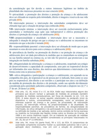 138
ParteEspecial
da consideração que for devida a outros interesses legítimos no âmbito da
pluralidade dos interesses presentes no caso concreto [430];
V - privacidade: a promoção dos direitos e proteção da criança e do adolescente
deve ser efetuada no respeito pela intimidade, direito à imagem e reserva da sua vida
privada [431];
VI - intervenção precoce: a intervenção das autoridades competentes deve ser
efetuada logo que a situação de perigo seja conhecida [432];
VII - intervenção mínima: a intervenção deve ser exercida exclusivamente pelas
autoridades e instituições cuja ação seja indispensável à efetiva promoção dos
direitos e à proteção da criança e do adolescente [433];
VIII - proporcionalidade e atualidade: a intervenção deve ser a necessária e
adequada à situação de perigo em que a criança ou o adolescente se encontram no
momento em que a decisão é tomada [434];
IX - responsabilidade parental: a intervenção deve ser efetuada de modo que os pais
assumam os seus deveres para com a criança e o adolescente [435];
X - prevalência da família: na promoção de direitos e na proteção da criança e do
adolescente deve ser dada prevalência às medidas que os mantenham ou reintegrem
na sua família natural ou extensa ou, se isto não for possível, que promovam a sua
integração em família substituta [436];
XI - obrigatoriedade da informação: a criança e o adolescente, respeitado seu estágio
de desenvolvimento e capacidade de compreensão, seus pais ou responsável devem
ser informados dos seus direitos, dos motivos que determinaram a intervenção e da
forma como esta se processa [437];
XII - oitiva obrigatória e participação: a criança e o adolescente, em separado ou na
companhia dos pais, de responsável ou de pessoa por si indicada, bem como os seus
pais ou responsável, têm direito a ser ouvidos e a participar nos atos e na definição
da medida de promoção dos direitos e de proteção, sendo sua opinião devidamente
considerada pela autoridade judiciária competente, observado o disposto nos §§ 1º e
2º do art. 28 desta Lei [438].
423 Vide arts. 15, 16, inciso II e 17, do ECA. Estão aqui relacionados alguns dos
princípios que devem nortear a aplicação de medidas de proteção (também
aplicados às medidas socioeducativas, por força do disposto no art. 113, do
ECA). A estes devem se somar aqueles relacionados no parágrafo único do
dispositivo e outros, universalmente consagrados, como os princípios do
interesse superior da criança e do jovem; da privacidade; da intervenção
precoce; da intervenção mínima; da proporcionalidade e da atualidade; da
responsabilidade parental; da prevalência da família; da obrigatoriedade da
informação, da oitiva obrigatória e da participação da criança ou do adolescente
na definição da medida a ser aplicada, dentre outros contidos de forma expressa
ou implícita na Convenção das Nações Unidas sobre os Direitos da Criança, de
1989 e em outros Diplomas Legais. Em se tratando de execução de medidas
socioeducativas devem ser também considerados os princípios relacionados no
art. 35, da Lei nº 12.594/2012.
424 Vide arts. 94, inciso XX (parte final), 99 e 113, do ECA. O compromisso da
autoridade competente (Conselho Tutelar ou autoridade judiciária) não é com a
aplicação da(s) medida(s), mas sim com a solução do problema que,
 