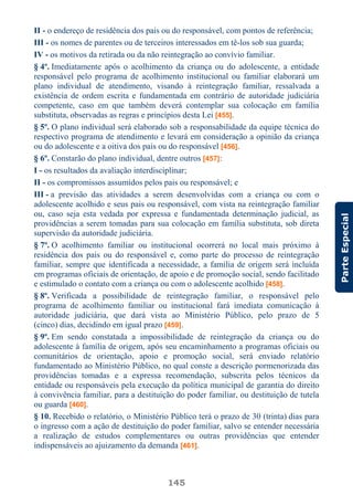 145
ParteEspecial
II - o endereço de residência dos pais ou do responsável, com pontos de referência;
III - os nomes de parentes ou de terceiros interessados em tê-los sob sua guarda;
IV - os motivos da retirada ou da não reintegração ao convívio familiar.
§ 4º. Imediatamente após o acolhimento da criança ou do adolescente, a entidade
responsável pelo programa de acolhimento institucional ou familiar elaborará um
plano individual de atendimento, visando à reintegração familiar, ressalvada a
existência de ordem escrita e fundamentada em contrário de autoridade judiciária
competente, caso em que também deverá contemplar sua colocação em família
substituta, observadas as regras e princípios desta Lei [455].
§ 5º. O plano individual será elaborado sob a responsabilidade da equipe técnica do
respectivo programa de atendimento e levará em consideração a opinião da criança
ou do adolescente e a oitiva dos pais ou do responsável [456].
§ 6º. Constarão do plano individual, dentre outros [457]:
I - os resultados da avaliação interdisciplinar;
II - os compromissos assumidos pelos pais ou responsável; e
III - a previsão das atividades a serem desenvolvidas com a criança ou com o
adolescente acolhido e seus pais ou responsável, com vista na reintegração familiar
ou, caso seja esta vedada por expressa e fundamentada determinação judicial, as
providências a serem tomadas para sua colocação em família substituta, sob direta
supervisão da autoridade judiciária.
§ 7º. O acolhimento familiar ou institucional ocorrerá no local mais próximo à
residência dos pais ou do responsável e, como parte do processo de reintegração
familiar, sempre que identificada a necessidade, a família de origem será incluída
em programas oficiais de orientação, de apoio e de promoção social, sendo facilitado
e estimulado o contato com a criança ou com o adolescente acolhido [458].
§ 8º. Verificada a possibilidade de reintegração familiar, o responsável pelo
programa de acolhimento familiar ou institucional fará imediata comunicação à
autoridade judiciária, que dará vista ao Ministério Público, pelo prazo de 5
(cinco) dias, decidindo em igual prazo [459].
§ 9º. Em sendo constatada a impossibilidade de reintegração da criança ou do
adolescente à família de origem, após seu encaminhamento a programas oficiais ou
comunitários de orientação, apoio e promoção social, será enviado relatório
fundamentado ao Ministério Público, no qual conste a descrição pormenorizada das
providências tomadas e a expressa recomendação, subscrita pelos técnicos da
entidade ou responsáveis pela execução da política municipal de garantia do direito
à convivência familiar, para a destituição do poder familiar, ou destituição de tutela
ou guarda [460].
§ 10. Recebido o relatório, o Ministério Público terá o prazo de 30 (trinta) dias para
o ingresso com a ação de destituição do poder familiar, salvo se entender necessária
a realização de estudos complementares ou outras providências que entender
indispensáveis ao ajuizamento da demanda [461].
 