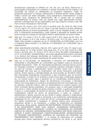 147
ParteEspecial
devidamente registrado no CMDCA (cf. art. 90, §1º, do ECA). Observe-se a
preocupação do legislador em enaltecer o caráter transitório de tal medida e da
vinculação da criança ou adolescente ao programa respectivo. Todos os
programas aplicáveis a crianças, adolescentes e famílias devem conter etapas e
metas a serem por todos atingidas, numa perspectiva “emancipatória”. A boa
medida (e/ou programa de atendimento) não é aquela que se estende
indefinidamente no tempo, mas sim aquela que, após determinado período,
permite o desligamento de seu destinatário, por seus próprios méritos e por não
mais se fazer necessária a intervenção.
443 Vide arts. 54, inciso I, 55 e 129, inciso V, do ECA; arts. 30, inciso VI, 208, inciso
I e 211, §§1º e 2º, da CF e art. 4º, inciso I, da LDB. Embora a lei faça referência
expressa apenas ao ensino fundamental, como o rol de medidas do art. 101, do
ECA, é meramente exemplificativo, nada impede a aplicação de medida similar
para inclusão de crianças na educação infantil e adolescentes no ensino médio.
444 Vide arts. 3º, incisos I, III e IV, 226, caput e § 8º e 227, caput, da CF; arts. 19,
§3º; 90, incisos I e II e 129, inciso I, do ECA e arts. 2º e 23, §2º, inciso I, da
LOAS. Vide também o disposto na Lei nº 10.836/2004, de 09/01/2004, que cria
o Programa Bolsa Família, e no Decreto nº 5.209/2004, de 17/09/2004, que a
regulamentou.
445 Sobre atendimento prioritário, vide art. 227, caput, da CF; arts. 4º, caput e par.
único, alínea “b” c/c 259, do ECA. Vide ainda arts. 7º a 14, 129, inciso VI e 208,
inciso I, do ECA, arts. 2º, inciso I, 6º-A, 24-A e 24-B, da LOAS e disposições da
Lei nº 10.216/2001, de 06/04/2001, que versa especificamente sobre a proteção
e os direitos das pessoas acometidas de transtornos mentais e promove o
redirecionamento do modelo assistencial em saúde mental.
446 Vide Lei nº 10.216/2001, de 06/04/2001 e Portarias nºs 336/2002/GM, de
19/02/2002 e 245/2005/GM, de 17/02/2005, que dispõem sobre os Centros de
Atenção Psicossocial - CAPs. As internações terapêuticas somente devem ocorrer
em situações extremas e excepcionais, mediante expressa indicação médica e,
no caso de crianças e adolescentes, devem também contar com a expressa
autorização dos seus pais ou responsável, não sendo necessária autorização
judicial. Existe apenas a obrigatoriedade da comunicação ao Ministério Público
das internações psiquiátricas involuntárias e das voluntárias que se tornaram
involuntárias, no prazo de 72 (setenta e duas) horas após a efetivação daquelas
ou, no mesmo prazo, após o paciente ter se manifestado contrariamente à
continuidade do tratamento. Depois de oficialmente comunicado, o Ministério
Público fica encarregado do controle e acompanhamento da internação até a alta
do paciente, podendo intervir, pela via administrativa ou mesmo judicial, para
coibir eventuais abusos praticados. Em qualquer caso, a internação terapêutica
deve durar o menor período de tempo possível e contar, o quanto possível, com
o apoio e a participação da família do paciente. Cabe ao Poder Público, como
consequência natural do dever de proporcionar a todas as crianças e
adolescentes o efetivo exercício de seu direito à saúde, elaborar e implementar
uma política pública destinada à prevenção e ao tratamento especializado para
drogadição (cf. art. 227, §3º, inciso VII, da CF), compreendendo o atendimento
em regime ambulatorial e hospitalar. A referida política deve compreender
programas oficiais e, se necessário, o custeio de tratamento em entidades
particulares. Neste sentido: AGRAVO DE INSTRUMENTO. ESTATUTO DA CRIANÇA
E DO ADOLESCENTE. AÇÃO CIVIL PÚBLICA. INTERNAÇÃO COMPULSÓRIA.
TRATAMENTO PARA DROGADIÇÃO. CUSTEIO DA INTERNAÇÃO EM ENTIDADE
PÚBLICA OU PRIVADA. RESPONSABILIDADE SOLIDÁRIA DOS ENTES PÚBLICOS.
DIREITO À SAÚDE ASSEGURADO CONSTITUCIONALMENTE. DESNECESSIDADE
DE PREVISÃO ORÇAMENTÁRIA. AUSÊNCIA DE VIOLAÇÃO DO PRINCÍPIO DA
INDEPENDÊNCIA DOS PODERES. 1. O custeio de tratamento em entidade
privada para menor dependente químico constitui-se em dever e, por tanto,
 