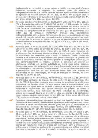 150
ParteEspecial
fundamentais ao contraditório, ampla defesa e devido processo legal. Como o
dispositivo evidencia, a depender do ocorrido, antes de afastar a
criança/adolescente de sua família, deve-se verificar a possibilidade afastamento
do agressor da moradia comum (cf. art. 130, do ECA). Em qualquer caso, o
processo deve tramitar e ser julgado com a mais absoluta prioridade (cf. art. 4º,
par. único, alínea “b” e 152, par. único, do ECA).
454 Acrescido pela Lei nº 12.010/2009, de 03/08/2009. Vide arts. 93 e 101, §11, do
ECA e Instrução Normativa nº 03/2009/CNJ, de 03/11/2009, através da qual o
Conselho Nacional de Justiça, via Corregedoria Nacional de Justiça, institui a
Guia Única de Acolhimento de crianças e adolescentes em todo o Brasil. A
previsão da obrigatoriedade da existência de uma guia de acolhimento visa
evitar que as entidades mantenham crianças e/ou adolescentes
institucionalizadas sem a devida formalização do ato e a regularização de sua
situação. O controle judicial sobre os acolhimentos institucionais deve ser total,
na perspectiva de abreviar ao máximo o período de permanência na instituição
(valendo observar o disposto nos arts. 19, §§ 1º a 3º e 100, caput e par. único,
inciso X, do ECA).
455 Acrescido pela Lei nº 12.010/2009, de 03/08/2009. Vide arts. 5º, 9º e 20, da
Convenção da ONU sobre os Direitos da Criança, de 1989 e arts. 19, §3º, 34,
§1º e 100, caput e par. único, inciso VIII, do ECA. O plano individual de
acolhimento visa estabelecer algumas metas a serem cumpridas pela entidade
de atendimento (se necessário, com o apoio do Conselho Tutelar, Justiça da
Infância e da Juventude e responsáveis pela política municipal de garantia do
direito à convivência familiar), de modo a permitir a reintegração familiar ou, se
esta comprovadamente se mostrar inviável, a colocação da criança ou
adolescente acolhido em família substituta da forma mais célere possível.
Embora não tenha sido estabelecido um prazo determinado para apresentação
do referido plano, a expressão “imediatamente” contida no dispositivo evidencia
a preocupação com que ele seja elaborado desde logo, sem prejuízo da
possibilidade de sua modificação, ao longo da execução da medida, ex vi do
disposto no art. 99, do ECA.
456 Acrescido pela Lei nº 12.010/2009, de 03/08/2009. Vide art. 12, da Convenção
da ONU sobre os Direitos da Criança, de 1989 e art. 100, par. único, incisos IX a
XII, do ECA. O dispositivo evidencia a necessidade de a entidade de acolhimento
institucional ou familiar dispor de uma equipe técnica interprofissional, que
deverá articular ações com os técnicos a serviço da Justiça da Infância e da
Juventude e responsáveis pela política municipal de garantia do direito à
convivência familiar. Para elaboração do Plano Individual de Atendimento,
sempre que possível deverá se proceder à oitiva da criança e do adolescente
(observadas as cautelas relacionadas no art. 100, par. único, inciso XI e XII, do
ECA), assim como de seus pais ou responsável.
457 Estão aqui relacionados alguns elementos mínimos que deverão constar do Plano
Individual de Atendimento, valendo notar a preocupação do legislador em prever
atividades a serem desenvolvidas também junto aos pais ou responsável, na
perspectiva de promoção da reintegração familiar, em conformidade com o
disposto nos arts. 19, §3º, 100, caput e par. único, incisos IX e X, do ECA.
458 Acrescido pela Lei nº 12.010/2009, de 03/08/2009. Vide arts. 19, caput e §3º,
92, inciso I e §4º, 100, par. único, inciso X e 129, incisos I a IV, do ECA e arts.
6º-A, 24-A e 24-B, da LOAS. Mesmo inserida em programa de acolhimento
institucional, a criança ou adolescente tem o direito de manter contato com seus
pais e parentes biológicos, ressalvada a existência de ordem expressa e
fundamentada de autoridade judiciária competente. O referido contato deve não
apenas ser “facultado”, mas sim precisa ser estimulado, com a articulação de
ações entre a entidade de acolhimento e os responsáveis pela política municipal
destinada à garantia do direito à convivência familiar, de modo a permitir a
 