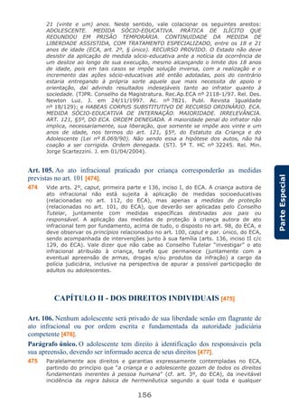 156
ParteEspecial
21 (vinte e um) anos. Neste sentido, vale colacionar os seguintes arestos:
ADOLESCENTE. MEDIDA SÓCIO-EDUCATIVA. PRÁTICA DE ILÍCITO QUE
REDUNDOU EM PRISÃO TEMPORÁRIA. CONTINUIDADE DA MEDIDA DE
LIBERDADE ASSISTIDA, COM TRATAMENTO ESPECIALIZADO, entre os 18 e 21
anos de idade (ECA, art. 2º, § único). RECURSO PROVIDO. O Estado não deve
desistir da aplicação de medida sócio-educativa ante a notícia da ocorrência de
um deslize ao longo de sua execução, mesmo alcançando o limite dos 18 anos
de idade, pois em tais casos se impõe solução inversa, com a realização e o
incremento das ações sócio-educativas até então adotadas, pois do contrário
estaria entregando à própria sorte aquele que mais necessita de apoio e
orientação, daí advindo resultados indesejáveis tanto ao infrator quanto à
sociedade. (TJPR. Conselho da Magistratura. Rec.Ap.ECA nº 2118-1/97. Rel. Des.
Newton Luz. J. em 24/11/1997. Ac. nº 7821. Publ. Revista Igualdade
nº 18/129); e HABEAS CORPUS SUBSTITUTIVO DE RECURSO ORDINÁRIO. ECA.
MEDIDA SÓCIO-EDUCATIVA DE INTERNAÇÃO. MAIORIDADE. IRRELEVÂNCIA.
ART. 121, §5º, DO ECA. ORDEM DENEGADA. A maioridade penal do infrator não
implica, necessariamente, sua liberação, que somente se impõe aos vinte e um
anos de idade, nos termos do art. 121, §5º, do Estatuto da Criança e do
Adolescente (Lei nº 8.069/90). Não sendo essa a hipótese dos autos, não há
coação a ser corrigida. Ordem denegada. (STJ. 5ª T. HC nº 32245. Rel. Min.
Jorge Scartezzini. J. em 01/04/2004).
Art. 105. Ao ato infracional praticado por criança corresponderão as medidas
previstas no art. 101 [474].
474 Vide arts. 2º, caput, primeira parte e 136, inciso I, do ECA. A criança autora de
ato infracional não está sujeita à aplicação de medidas socioeducativas
(relacionadas no art. 112, do ECA), mas apenas a medidas de proteção
(relacionadas no art. 101, do ECA), que deverão ser aplicadas pelo Conselho
Tutelar, juntamente com medidas específicas destinadas aos pais ou
responsável. A aplicação das medidas de proteção à criança autora de ato
infracional tem por fundamento, acima de tudo, o disposto no art. 98, do ECA, e
deve observar os princípios relacionados no art. 100, caput e par. único, do ECA,
sendo acompanhada de intervenções junto à sua família (arts. 136, inciso II c/c
129, do ECA). Vale dizer que não cabe ao Conselho Tutelar “investigar” o ato
infracional atribuído à criança, tarefa que permanece (juntamente com a
eventual apreensão de armas, drogas e/ou produtos da infração) a cargo da
polícia judiciária, inclusive na perspectiva de apurar a possível participação de
adultos ou adolescentes.
CAPÍTULO II - DOS DIREITOS INDIVIDUAIS [475]
Art. 106. Nenhum adolescente será privado de sua liberdade senão em flagrante de
ato infracional ou por ordem escrita e fundamentada da autoridade judiciária
competente [476].
Parágrafo único. O adolescente tem direito à identificação dos responsáveis pela
sua apreensão, devendo ser informado acerca de seus direitos [477].
475 Paralelamente aos direitos e garantias expressamente contempladas no ECA,
partindo do princípio que “a criança e o adolescente gozam de todos os direitos
fundamentais inerentes à pessoa humana” (cf. art. 3º, do ECA), da inevitável
incidência da regra básica de hermenêutica segundo a qual toda e qualquer
 
