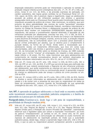 157
ParteEspecial
disposição estatutária somente pode ser interpretada e aplicada no sentido da
proteção integral infanto-juvenil (inteligência dos arts. 1º, 3º, 4º, 6º e 100, par.
único, inciso II c/c 113, do ECA), e da previsão expressa da aplicação, em
caráter subsidiário, das regras gerais contidas na Lei Processual Penal (cf. art.
152, caput, do ECA), não é possível, lógica e legalmente, negar ao adolescente
acusado da prática de ato infracional qualquer dos direitos e garantias
assegurados tanto pela Lei Processual Penal quanto pela Constituição Federal aos
imputáveis acusados da prática de crimes. Vale mencionar, no entanto, que sem
prejuízo da plena aplicabilidade das normas de cunho “garantista” previstas
tanto no próprio ECA quanto na Constituição Federal, normativa internacional e
mesmo no Código de Processo Penal, o adolescente acusado da prática de ato
infracional deve receber um tratamento DIFERENCIADO daquele destinado a
imputáveis, até porque o procedimento especial destinado à apuração de ato
infracional praticado por adolescente, previsto nos arts. 171 a 190, do ECA, é
orientado por regras e princípios próprios do Direito da Criança e do Adolescente
e pela Doutrina da Proteção Integral, visando, acima de tudo, a proteção integral
do adolescente, não se confundindo assim com o processo penal destinado a
apurar crimes praticados por adultos, que se destina pura e simplesmente à
punição destes, na forma da Lei Penal. Ainda sobre a necessidade que o
adolescente receba um tratamento diferenciado, que leve em conta suas
peculiaridades, além dos direitos e garantias específicas previstos no ECA, vide
art. 40, da Convenção da ONU sobre os Direitos da Criança, de 1989 (valendo
lembrar que o termo “criança” ali empregado, diz respeito a toda pessoa com
idade inferior a 18 anos). Por fim, resta mencionar que para adolescentes em
cumprimento de medida socioeducativa devem ser também observados os
direitos individuais relacionados nos arts. 49 a 51, da Lei nº 12.594/2012.
476 Vide art. 5º, inciso LXI, da CF; arts. 148, inciso I e 230, do ECA e arts. 301 a
303, do CPP c/c art. 152, do ECA. É o CPP que servirá de base para definição das
situações em que restará caracterizado o flagrante de ato infracional praticado
por adolescente, que serão exatamente as mesmas em que um imputável seria
considerado em flagrante de crime ou contravenção penal. A apreensão irregular
de criança ou adolescente pode dar ensejo à prática do crime previsto no art.
230 do ECA.
477 Vide art. 5º, incisos LXIII e LXIV, da CF e arts. 106 a 109 e 230, do ECA. Dentre
os direitos a serem informados ao adolescente está o direito de permanecer
calado e o de contar com a presença de seus pais ou responsável em todas as
fases do procedimento, inclusive quando da formalização de sua apreensão
(inteligência dos arts. 107, caput, 111, inciso VI e 174, todos do ECA).
Art. 107. A apreensão de qualquer adolescente e o local onde se encontra recolhido
serão incontinenti comunicados à autoridade judiciária competente e à família do
apreendido ou à pessoa por ele indicada [478].
Parágrafo único. Examinar-se-á, desde logo e sob pena de responsabilidade, a
possibilidade de liberação imediata [479].
478 Vide art. 5º, inciso LXII, da CF; arts. 148, inciso I, 111, inciso VI e 231, do ECA;
item 10.1 das “Regras de Beijing” e itens 22 e 23, das “Regras Mínimas das
Nações Unidas para a Proteção dos Jovens Privados de Liberdade”. Interessante
observar que o legislador optou por utilizar a expressão “incontinenti”, ao invés
da palavra “imediatamente”, já contida no art. 5º, inciso LXII, da CF, para
enfatizar a necessidade de a comunicação ser efetuada no exato momento do
ingresso do adolescente na repartição policial, de modo que a autoridade
judiciária possa, desde logo, relaxar a apreensão ilegal (vide arts. 230 e 234, do
ECA), e que os pais ou responsável possam comparecer perante a autoridade
 