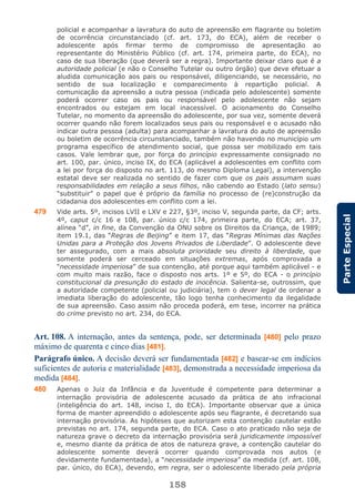 158
ParteEspecial
policial e acompanhar a lavratura do auto de apreensão em flagrante ou boletim
de ocorrência circunstanciado (cf. art. 173, do ECA), além de receber o
adolescente após firmar termo de compromisso de apresentação ao
representante do Ministério Público (cf. art. 174, primeira parte, do ECA), no
caso de sua liberação (que deverá ser a regra). Importante deixar claro que é a
autoridade policial (e não o Conselho Tutelar ou outro órgão) que deve efetuar a
aludida comunicação aos pais ou responsável, diligenciando, se necessário, no
sentido de sua localização e comparecimento à repartição policial. A
comunicação da apreensão a outra pessoa (indicada pelo adolescente) somente
poderá ocorrer caso os pais ou responsável pelo adolescente não sejam
encontrados ou estejam em local inacessível. O acionamento do Conselho
Tutelar, no momento da apreensão do adolescente, por sua vez, somente deverá
ocorrer quando não forem localizados seus pais ou responsável e o acusado não
indicar outra pessoa (adulta) para acompanhar a lavratura do auto de apreensão
ou boletim de ocorrência circunstanciado, também não havendo no município um
programa específico de atendimento social, que possa ser mobilizado em tais
casos. Vale lembrar que, por força do princípio expressamente consignado no
art. 100, par. único, inciso IX, do ECA (aplicável a adolescentes em conflito com
a lei por força do disposto no art. 113, do mesmo Diploma Legal), a intervenção
estatal deve ser realizada no sentido de fazer com que os pais assumam suas
responsabilidades em relação a seus filhos, não cabendo ao Estado (lato sensu)
“substituir” o papel que é próprio da família no processo de (re)construção da
cidadania dos adolescentes em conflito com a lei.
479 Vide arts. 5º, incisos LVII e LXV e 227, §3º, inciso V, segunda parte, da CF; arts.
4º, caput c/c 16 e 108, par. único c/c 174, primeira parte, do ECA; art. 37,
alínea “d”, in fine, da Convenção da ONU sobre os Direitos da Criança, de 1989;
item 19.1, das “Regras de Beijing” e item 17, das “Regras Mínimas das Nações
Unidas para a Proteção dos Jovens Privados de Liberdade”. O adolescente deve
ter assegurado, com a mais absoluta prioridade seu direito à liberdade, que
somente poderá ser cerceado em situações extremas, após comprovada a
“necessidade imperiosa” de sua contenção, até porque aqui também aplicável - e
com muito mais razão, face o disposto nos arts. 1º e 5º, do ECA - o princípio
constitucional da presunção do estado de inocência. Salienta-se, outrossim, que
a autoridade competente (policial ou judiciária), tem o dever legal de ordenar a
imediata liberação do adolescente, tão logo tenha conhecimento da ilegalidade
de sua apreensão. Caso assim não proceda poderá, em tese, incorrer na prática
do crime previsto no art. 234, do ECA.
Art. 108. A internação, antes da sentença, pode, ser determinada [480] pelo prazo
máximo de quarenta e cinco dias [481].
Parágrafo único. A decisão deverá ser fundamentada [482] e basear-se em indícios
suficientes de autoria e materialidade [483], demonstrada a necessidade imperiosa da
medida [484].
480 Apenas o Juiz da Infância e da Juventude é competente para determinar a
internação provisória de adolescente acusado da prática de ato infracional
(inteligência do art. 148, inciso I, do ECA). Importante observar que a única
forma de manter apreendido o adolescente após seu flagrante, é decretando sua
internação provisória. As hipóteses que autorizam esta contenção cautelar estão
previstas no art. 174, segunda parte, do ECA. Caso o ato praticado não seja de
natureza grave o decreto da internação provisória será juridicamente impossível
e, mesmo diante da prática de atos de natureza grave, a contenção cautelar do
adolescente somente deverá ocorrer quando comprovada nos autos (e
devidamente fundamentada), a “necessidade imperiosa” da medida (cf. art. 108,
par. único, do ECA), devendo, em regra, ser o adolescente liberado pela própria
 
