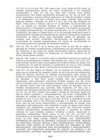 164
ParteEspecial
112, §1º e 113 c/c arts. 99 e 100, caput e par. único, todos do ECA (vide). As
medidas socioeducativas devem, em regra, corresponder a um programa
socioeducativo e este, por sua vez, deve estar inserido numa política
socioeducativa mais ampla, devidamente articulada (cf. art. 86, do ECA) com
outros programas e serviços públicos disponíveis na “rede de proteção à criança
e ao adolescente” que todo município deve dispor (valendo neste sentido
observar também o disposto nos itens 8 a 38 e 44 a 49, das “Diretrizes de
Riad”). Ainda sobre a matéria, vide Lei nº 12.106/2009, de 02/12/2009, que
cria, no âmbito do Conselho Nacional de Justiça, o Departamento de
Monitoramento e Fiscalização do Sistema Carcerário e do Sistema de Execução
de Medidas Socioeducativas e dá outras providências e Lei nº 12.258/2010, de
15/06/2010, que altera o Código Penal e a Lei de Execução Penal para prever a
possibilidade de utilização de equipamento de vigilância indireta pelos imputáveis
condenados na esfera penal, cujas disposições podem ser aplicadas, por
analogia, para permitir semelhante monitoramento de adolescentes em
cumprimento de medidas socioeducativas em regime de semiliberdade ou
internação (quando da realização de atividades externas).
495 Vide art. 103, do ECA. É de se atentar para o fato de que não se cogita a
aplicação de medidas socioeducativas a adolescentes que não tenham praticado
ato infracional, o que realça seu caráter sancionatório (diga-se: decorrente da
não conformação da conduta do adolescente ao comando normativo da Lei
Penal), porém jamais punitivo.
496 Vide art. 148, incisos I e II, do ECA, sobre a competência exclusiva da Justiça da
Infância e Juventude para a matéria. Vide também arts. 126 c/c 127 e 181, §1º,
todos também do ECA, sobre a prerrogativa do Ministério Público de ajustar com
o adolescente, em sede de remissão, o cumprimento de uma ou mais medidas
socioeducativas em meio aberto, como forma de exclusão do processo.
497 Vide item 18, das “Regras de Beijing”. Por se tratarem de sanções estatais,
posto que se constituem na resposta à prática de ato infracional por adolescente,
sendo de natureza coercitiva, as medidas socioeducativas estão sujeitas ao
princípio constitucional da legalidade (art. 5º, inciso XXXIX, da CF), não podendo
ser aplicadas, a este título, outras medidas além das expressamente
relacionadas neste dispositivo. Importante também destacar que não existe
prévia correlação entre o ato infracional praticado e a medida socioeducativa a
ser aplicada, assim como não existe qualquer “ordem de aplicação” para as
medidas socioeducativas aqui previstas, nada impedindo, em tese, que o
primeiro ato infracional praticado pelo adolescente, desde que de natureza grave
(cf. art. 122, do ECA), receba como sanção a medida de internação, desde que
esta se mostre necessária e, comprovadamente, não exista a possibilidade de
aplicação de medidas em meio aberto, que terão sempre preferência a tal
solução (cf. arts. 113 c/c 100, caput e 122, §2º, do ECA). A inexistência de uma
prévia correlação entre o ato infracional praticado e a medida a ser aplicada
torna mais do que nunca imprescindível a individualização da medida mais
adequada a cada adolescente, nada impedindo, e sendo em alguns casos mesmo
necessário que adolescentes co-autores do mesmo ato infracional recebam
medidas socioeducativas completamente diversas, a depender de análise
criteriosa de suas condições pessoais, familiares e sociais, observados os
parâmetros estabelecidos, dentre outros, no art. 112, §1º, do ECA (vide
comentários) e os princípios relacionados nos arts. 1º, 5º, 6º e 100, caput e par.
único, do ECA. Neste sentido: HABEAS CORPUS. ECA. ADOLESCENTES
INTERNADAS EM VIRTUDE DE SENTENÇA. ALEGAÇÃO DE NULIDADE. PARECER
DO MINISTÉRIO PÚBLICO PRECISO E BEM FUNDAMENTADO. ENTENDIMENTO
ADOTADO COMO RAZÕES DE DECIDIR. DECISÃO QUE ENGLOBOU AS TRÊS
ADOLESCENTES, SEM ANALISAR SUAS PECULIARIDADES E SINGULARIDADES.
VIOLAÇÃO DOS PRINCÍPIOS BASILARES DO DIREITO DA CRIANÇA E DO
ADOLESCENTE. SENTENÇA ANULADA. ADOLESCENTES DESINTERNADAS QUE
 