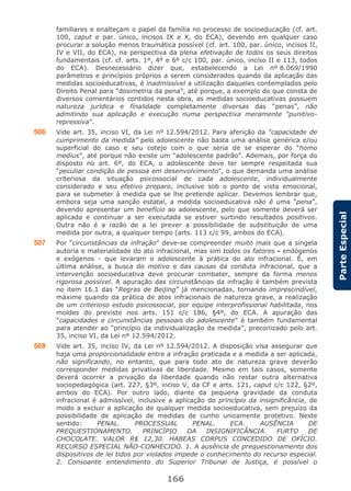 166
ParteEspecial
familiares e enalteçam o papel da família no processo de socioeducação (cf. art.
100, caput e par. único, incisos IX e X, do ECA), devendo em qualquer caso
procurar a solução menos traumática possível (cf. art. 100, par. único, incisos II,
IV e VII, do ECA), na perspectiva da plena efetivação de todos os seus direitos
fundamentais (cf. cf. arts. 1º, 4º e 6º c/c 100, par. único, inciso II e 113, todos
do ECA). Desnecessário dizer que, estabelecendo a Lei nº 8.069/1990
parâmetros e princípios próprios a serem considerados quando da aplicação das
medidas socioeducativas, é inadmissível a utilização daqueles contemplados pelo
Direito Penal para “dosimetria da pena”, até porque, a exemplo do que consta de
diversos comentários contidos nesta obra, as medidas socioeducativas possuem
natureza jurídica e finalidade completamente diversas das “penas”, não
admitindo sua aplicação e execução numa perspectiva meramente “punitivo-
repressiva”.
506 Vide art. 35, inciso VI, da Lei nº 12.594/2012. Para aferição da “capacidade de
cumprimento da medida” pelo adolescente não basta uma análise genérica e/ou
superficial do caso e seu cotejo com o que seria de se esperar do “homo
medius”, até porque não existe um “adolescente padrão”. Ademais, por força do
disposto no art. 6º, do ECA, o adolescente deve ter sempre respeitada sua
“peculiar condição de pessoa em desenvolvimento”, o que demanda uma análise
criteriosa da situação psicossocial de cada adolescente, individualmente
considerado e seu efetivo preparo, inclusive sob o ponto de vista emocional,
para se submeter à medida que se lhe pretende aplicar. Devemos lembrar que,
embora seja uma sanção estatal, a medida socioeducativa não é uma “pena”,
devendo apresentar um benefício ao adolescente, pelo que somente deverá ser
aplicada e continuar a ser executada se estiver surtindo resultados positivos.
Outra não é a razão de a lei prever a possibilidade de substituição de uma
medida por outra, a qualquer tempo (arts. 113 c/c 99, ambos do ECA).
507 Por “circunstâncias da infração” deve-se compreender muito mais que a singela
autoria e materialidade do ato infracional, mas sim todos os fatores - endógenos
e exógenos - que levaram o adolescente à prática do ato infracional. É, em
última análise, a busca do motivo e das causas da conduta infracional, que a
intervenção socioeducativa deve procurar combater, sempre da forma menos
rigorosa possível. A apuração das circunstâncias da infração é também prevista
no item 16.1 das “Regras de Beijing” já mencionadas, tornando imprescindível,
máxime quando da prática de atos infracionais de natureza grave, a realização
de um criterioso estudo psicossocial, por equipe interprofissional habilitada, nos
moldes do previsto nos arts. 151 c/c 186, §4º, do ECA. A apuração das
“capacidades e circunstâncias pessoais do adolescente” é também fundamental
para atender ao “princípio da individualização da medida”, preconizado pelo art.
35, inciso VI, da Lei nº 12.594/2012.
508 Vide art. 35, inciso IV, da Lei nº 12.594/2012. A disposição visa assegurar que
haja uma proporcionalidade entre a infração praticada e a medida a ser aplicada,
não significando, no entanto, que para todo ato de natureza grave deverão
corresponder medidas privativas de liberdade. Mesmo em tais casos, somente
deverá ocorrer a privação da liberdade quando não restar outra alternativa
sociopedagógica (art. 227, §3º, inciso V, da CF e arts. 121, caput c/c 122, §2º,
ambos do ECA). Por outro lado, diante da pequena gravidade da conduta
infracional é admissível, inclusive a aplicação do princípio da insignificância, de
modo a excluir a aplicação de qualquer medida socioeducativa, sem prejuízo da
possibilidade de aplicação de medidas de cunho unicamente protetivo. Neste
sentido: PENAL. PROCESSUAL PENAL. ECA. AUSÊNCIA DE
PREQUESTIONAMENTO. PRINCÍPIO DA INSIGNIFICÂNCIA. FURTO DE
CHOCOLATE. VALOR R$ 12,30. HABEAS CORPUS CONCEDIDO DE OFÍCIO.
RECURSO ESPECIAL NÃO-CONHECIDO. 1. A ausência de prequestionamento dos
dispositivos de lei tidos por violados impede o conhecimento do recurso especial.
2. Consoante entendimento do Superior Tribunal de Justiça, é possível o
 