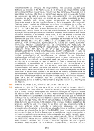 167
ParteEspecial
reconhecimento do princípio da insignificância nas condutas regidas pelo
Estatuto da Criança e do Adolescente. 3. O princípio da insignificância surge
como instrumento de interpretação restritiva do tipo penal que, de acordo com a
dogmática moderna, não deve ser considerado apenas em seu aspecto formal,
de subsunção do fato à norma, mas, primordialmente, em seu conteúdo
material, de cunho valorativo, no sentido da sua efetiva lesividade ao bem
jurídico tutelado pela norma penal, consagrando os postulados da
fragmentariedade e da intervenção mínima. 4. Recurso especial não-conhecido.
‘Habeas corpus’ condido de ofício para reconhecer a incidência do princípio da
insignificância e determinar a extinção do feito. (STJ. 5ª T. R.Esp.
nº 1.113.155/RS. Rel. Min. Arnaldo Esteves de Lima. J. em 18/08/2009). Vale
lembrar que, mesmo diante da prática de atos infracionais de natureza grave, a
aplicação de medidas privativas de liberdade somente deverá ocorrer em última
instância, cabendo à autoridade, neste caso, à luz da análise criteriosa dos
parâmetros contidos nos arts. 112, §1º e 122, incisos I a III e §2º, do ECA,
demonstrar que não é viável, no caso, a aplicação de medidas em meio aberto.
Neste sentido: ESTATUTO DA CRIANÇA E DO ADOLESCENTE - ECA. HABEAS
CORPUS. ATO INFRACIONAL EQUIPARADO AO CRIME DE ROUBO CIRCUNS-
TANCIADO. MEDIDA SOCIOEDUCATIVA DE SEMILIBERDADE. ALEGAÇÃO DE
AUSÊNCIA DE FUNDAMENTAÇÃO. OCORRÊNCIA. PRINCÍPIO DA EXCEPCION-
ALIDADE. ARTS. 227, §3º, V, DA CF E 120 C.C. 122, §2º, DO ECA.
CONSTRANGIMENTO ILEGAL CONFIGURADO. ORDEM CONCEDIDA. 1. Não há
incompatibilidade com os princípios que regem a Lei 8.069/90 quando se aplica a
medida socioeducativa de semiliberdade na hipótese de ato infracional
equiparado ao delito de roubo circunstanciado, uma vez que, nos termos do art.
120 do ECA, a medida de semiliberdade pode ser aplicada desde o início, de
acordo com a necessidade do caso em exame. 2. Deve o magistrado levar em
consideração a capacidade de o menor cumpri-la, as circunstâncias e a
gravidade da infração (art. 112, §1º, do ECA), bem como fundamentar o seu
convencimento em dados concretos que exijam a restrição da liberdade, em
virtude de sua excepcionalidade. 3. Não tendo sido demonstrada pelas instâncias
ordinárias a necessidade concreta da aplicação da medida socioeducativa de
semiliberdade, resta configurado o constrangimento ilegal. 4. Ordem concedida
para que o menor seja inserido na medida socioeducativa de liberdade assistida.
(STJ. 5ª T. HC nº 143584/SP. Rel. Min. Arnaldo Esteves de Lima. J. em
01/10/2009). Sobre a matéria, vide também o disposto no item 5.1, das “Regras
de Beijing”.
509 Vide art. 5º, inciso XLVII, alínea “c”, da CF e art. 232, do ECA.
510 Vide art. 11, §1º, do ECA; arts. 64 e 65, da Lei nº 12.594/2012 e arts. 23 e 25,
da Convenção da ONU sobre os Direitos da Criança, de 1989 (valendo lembrar
que o termo “criança” empregado pela referida Convenção diz respeito a todas
as pessoas com idade inferior a 18 anos). Adolescentes acusados da prática de
ato infracional que apresentem distúrbios de ordem psíquica que os tornariam
inimputáveis ou semi-imputáveis mesmo se adultos fossem, conforme regra do
art. 26, do Código Penal, não devem ser submetidos a medidas socioeducativas
(notadamente as privativas de liberdade), mas apenas a medidas específicas de
proteção, conforme art. 101, inciso V, do ECA, com seu encaminhamento a
entidades próprias onde receberão o tratamento adequado, em regime
ambulatorial ou hospitalar, a depender da situação. Sobre a matéria, importante
considerar as disposições da Lei nº 10.216/2001 (que versa especificamente
sobre a proteção e os direitos das pessoas acometidas de transtornos mentais e
promove o redirecionamento do modelo assistencial em saúde mental), assim
como o contido nas diretrizes estabelecidas pela Resolução CFM nº 1952/2010,
de 11/06/2010. Neste sentido: HABEAS CORPUS. ESTATUTO DA CRIANÇA E DO
ADOLESCENTE. MENOR QUE POSSUI COMPROMETIMENTO DAS FACULDADES
MENTAIS. NECESSIDADE DE TRATAMENTO PSIQUIÁTRICO. MEDIDA SÓCIO-
 