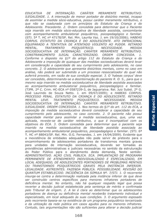 168
ParteEspecial
EDUCATIVA DE INTERNAÇÃO. CARÁTER MERAMENTE RETRIBUTIVO.
ILEGALIDADE. 1. A internação de menor portador de distúrbio mental, incapaz
de assimilar a medida sócio-educativa, possui caráter meramente retributivo, o
que não se coadunada com os princípios do Estatuto da Criança e do
Adolescente. Precedente. 2. Ordem concedida para determinar que o Paciente
seja inserido em medida sócio-educativa de liberdade assistida, concomitante
com acompanhamento ambulatorial psiquiátrico, psicopedagógico e familiar.
(STJ. 5ª T. HC nº 47178/SP. Rel. Min. Laurita Vaz. J. em 19/10/2006); HABEAS
CORPUS. ESTATUTO DA CRIANÇA E DO ADOLESCENTE. ATO INFRACIONAL
EQUIPARADO A TENTATIVA DE ATENTADO VIOLENTO AO PUDOR. RETARDO
MENTAL. TRATAMENTO PSIQUIÁTRICO. NECESSIDADE. MEDIDA
SOCIOEDUCATIVA DE INTERNAÇÃO. CARÁTER MERAMENTE RETRIBUTIVO.
CONSTRANGIMENTO ILEGAL CARACTERIZADO. ORDEM CONCEDIDA. 1.
Conforme o disposto no §1º do artigo 112 do Estatuto da Criança e do
Adolescente a imposição de quaisquer das medidas socioeducativas deverá levar
em consideração a capacidade de seu cumprimento pelo adolescente, no caso
concreto. 2. O adolescente que apresenta distúrbios mentais, como no caso em
análise, não poderá ser submetido a um processo ressocializador do qual não
auferirá proveito, em razão de sua condição especial. 3. O ‘habeas corpus’ deve
ser concedido, determinando-se a desinternação do paciente R. O. S., para que o
mesmo seja inserido na medida socioeducativa de liberdade assistida associadas
ao acompanhamento ambulatorial psiquiátrico, psicopedagógico e familiar.
(TJPR. 2ª C. Crim. HC-ECA nº 0587239-3, de Jaguariaíva. Rel. Juiz Subst. 2º G.
José Laurindo de Souza Netto. J. em 09/07/2009); e HABEAS CORPUS.
PROCESSO PENAL. ESTATUTO DA CRIANÇA E DO ADOLESCENTE. RETARDO
MENTAL LEVE. TRATAMENTO PSIQUIÁTRICO. NECESSIDADE. MEDIDA
SOCIOEDUCATIVA DE INTERNAÇÃO. CARÁTER MERAMENTE RETRIBUTIVO.
ILEGALIDADE. ORDEM CONCEDIDA. 1. Nos termos do §1º do art. 112 do ECA, a
imposição de medida socioeducativa deverá considerar a capacidade de seu
cumprimento pelo adolescente, no caso concreto. 2. O paciente não possui
capacidade mental para assimilar a medida socioeducativa, que, uma vez
aplicada, reveste-se de caráter retributivo, o que é incompatível com os
objetivos do ECA. 3. Ordem concedida para determinar que o paciente seja
inserido na medida socioeducativa de liberdade assistida associada ao
acompanhamento ambulatorial psiquiátrico, psicopedagógico e familiar. (STJ. 6ª
T. HC nº 88043/SP. Rel. Min. O.G. Fernandes. J. em 14/04/2009). Evidente que
a inexistência de entidades adequadas não pode servir de pretexto para o
encaminhamento de adolescentes portadores de transtornos mentais graves
para unidades de internação socioeducativa, devendo ser tomadas as
providências administrativas e judiciais necessárias no sentido da estruturação
do Poder Público para o atendimento desta demanda. Neste sentido:
ADMINISTRATIVO. AÇÃO CIVIL PÚBLICA. ECA. IMPLANTAÇÃO DE PROGRAMA
PERMANENTE DE ATENDIMENTO INDIVIDUALIZADO E ESPECIALIZADO, EM
LOCAL ADEQUADO, DE ADOLESCENTES PORTADORES DE PROBLEMAS MENTAIS
OU TRANSTORNOS PSIQUIÁTRICOS GRAVES PELA INSTÂNCIA INFERIOR.
LEGALIDADE. ASTREINTES. FAZENDA PÚBLICA. POSSIBILIDADE. REVISÃO DO
QUANTUM ESTABELECIDO. INCIDÊNCIA DA SÚMULA Nº. 7/STJ. 1. O recorrente
insurge-se contra a determinação realizada pela instância inferior de que deve
ser construído centros específicos para menores infratores portadores de
deficiência mental. No entanto, não há qualquer respaldo legal que possa
reverter a decisão judicial estabelecida pela sentença de mérito e confirmada
pelo Tribunal de origem. 2. A lei é clara ao determinar que os adolescentes
portadores de doença ou deficiência mental receberão tratamento individual e
especializado, em local adequado às suas condições. 3. O argumento esposado
pelo recorrente baseia-se na existência de um programa psiquiátrico terceirizado
e da utilização da rede pública em casos agudos para os menores infratores.
Contudo, tais argumentações não são suficientes para alterar a decisão judicial
 