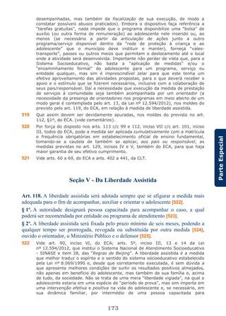 173
ParteEspecial
desempenhadas, mas também da fiscalização de sua execução, de modo a
constatar possíveis abusos praticados). Embora o dispositivo faça referência a
“tarefas gratuitas”, nada impede que o programa disponibilize uma “bolsa” de
auxílio (ou outra forma de remuneração) ao adolescente nele inserido ou, ao
menos (se necessário a partir da articulação de ações junto a outro
programa/serviço disponível dentro da “rede de proteção à criança e ao
adolescente” que o município deve instituir e manter), forneça “vales-
transporte”, passes ou outros meios que permitam o deslocamento até o local
onde a atividade será desenvolvida. Importante não perder de vista que, para o
Sistema Socioeducativo, não basta a “aplicação de medidas” e/ou o
“encaminhamento formal” do adolescente para um programa, serviço ou
entidade qualquer, mas sim é imprescindível zelar para que este tenha um
efetivo aproveitamento das atividades propostas, para o que deverá receber o
apoio e o estímulo que se fizerem necessários, inclusive com a colaboração de
seus pais/responsável. Daí a necessidade que execução da medida de prestação
de serviços à comunidade seja também acompanhada por um orientador (a
necessidade da presença de orientadores nos programas em meio aberto de um
modo geral é contemplada pelo art. 13, da Lei nº 12.594/2012), nos moldes do
previsto pelo art. 119, do ECA, em relação à medida de liberdade assistida.
519 Que assim devem ser devidamente apuradas, nos moldes do previsto no art.
112, §1º, do ECA. (vide comentários).
520 Por força do disposto nos arts. 113 c/c 99 e 112, inciso VII c/c art. 101, inciso
III, todos do ECA, pode a medida ser aplicada cumulativamente com a matrícula
e frequência obrigatórias em estabelecimento oficial de ensino fundamental,
tomando-se a cautela de também se aplicar, aos pais ou responsável, as
medidas previstas no art. 129, incisos IV e V, também do ECA, para que haja
maior garantia de seu efetivo cumprimento.
521 Vide arts. 60 a 69, do ECA e arts. 402 a 441, da CLT.
Seção V - Da Liberdade Assistida
Art. 118. A liberdade assistida será adotada sempre que se afigurar a medida mais
adequada para o fim de acompanhar, auxiliar e orientar o adolescente [522].
§ 1º. A autoridade designará pessoa capacitada para acompanhar o caso, a qual
poderá ser recomendada por entidade ou programa de atendimento [523].
§ 2º. A liberdade assistida será fixada pelo prazo mínimo de seis meses, podendo a
qualquer tempo ser prorrogada, revogada ou substituída por outra medida [524],
ouvido o orientador, o Ministério Público e o defensor [525].
522 Vide art. 90, inciso VI, do ECA; arts. 5º, inciso III, 13 e 14 da Lei
nº 12.594/2012, que institui o Sistema Nacional de Atendimento Socioeducativo
- SINASE e item 28, das “Regras de Beijing”. A liberdade assistida é a medida
que melhor traduz o espírito e o sentido do sistema socioeducativo estabelecido
pela Lei nº 8.069/1990 e, desde que corretamente executada, é sem dúvida a
que apresenta melhores condições de surtir os resultados positivos almejados,
não apenas em benefício do adolescente, mas também de sua família e, acima
de tudo, da sociedade. Não se trata de uma mera “liberdade vigiada”, na qual o
adolescente estaria em uma espécie de “período de prova”, mas sim importa em
uma intervenção efetiva e positiva na vida do adolescente e, se necessário, em
sua dinâmica familiar, por intermédio de uma pessoa capacitada para
 