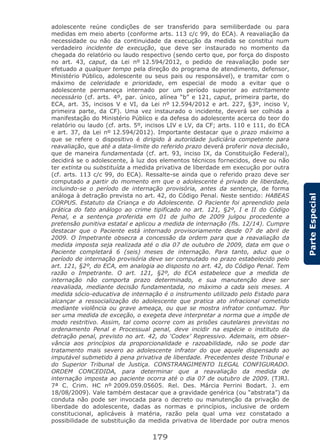 179
ParteEspecial
adolescente reúne condições de ser transferido para semiliberdade ou para
medidas em meio aberto (conforme arts. 113 c/c 99, do ECA). A reavaliação da
necessidade ou não da continuidade da execução da medida se constitui num
verdadeiro incidente de execução, que deve ser instaurado no momento da
chegada do relatório ou laudo respectivo (sendo certo que, por força do disposto
no art. 43, caput, da Lei nº 12.594/2012, o pedido de reavaliação pode ser
efetuado a qualquer tempo pela direção do programa de atendimento, defensor,
Ministério Público, adolescente ou seus pais ou responsável), e tramitar com o
máximo de celeridade e prioridade, em especial de modo a evitar que o
adolescente permaneça internado por um período superior ao estritamente
necessário (cf. arts. 4º, par. único, alínea “b” e 121, caput, primeira parte, do
ECA, art. 35, incisos V e VI, da Lei nº 12.594/2012 e art. 227, §3º, inciso V,
primeira parte, da CF). Uma vez instaurado o incidente, deverá ser colhida a
manifestação do Ministério Público e da defesa do adolescente acerca do teor do
relatório ou laudo (cf. arts. 5º, incisos LIV e LV, da CF; arts. 110 e 111, do ECA
e art. 37, da Lei nº 12.594/2012). Importante destacar que o prazo máximo a
que se refere o dispositivo é dirigido à autoridade judiciária competente para
reavaliação, que até a data-limite do referido prazo deverá proferir nova decisão,
que de maneira fundamentada (cf. art. 93, inciso IX, da Constituição Federal),
decidirá se o adolescente, à luz dos elementos técnicos fornecidos, deve ou não
ter extinta ou substituída a medida privativa de liberdade em execução por outra
(cf. arts. 113 c/c 99, do ECA). Ressalte-se ainda que o referido prazo deve ser
computado a partir do momento em que o adolescente é privado de liberdade,
incluindo-se o período de internação provisória, antes da sentença, de forma
análoga à detração prevista no art. 42, do Código Penal. Neste sentido: HABEAS
CORPUS. Estatuto da Criança e do Adolescente. O Paciente foi apreendido pela
prática do fato análogo ao crime tipificado no art. 121, §2º, I e II do Código
Penal, e a sentença proferida em 01 de julho de 2009 julgou procedente a
pretensão punitiva estatal e aplicou a medida de internação (fls. 12/14). Cumpre
destacar que o Paciente está internado provisoriamente desde 07 de abril de
2009. O Impetrante obsecra a concessão da ordem para que a reavaliação da
medida imposta seja realizada até o dia 07 de outubro de 2009, data em que o
Paciente completará 6 (seis) meses de internação. Para tanto, aduz que o
período de internação provisória deve ser computado no prazo estabelecido pelo
art. 121, §2º, do ECA, em analogia ao disposto no art. 42, do Código Penal. Tem
razão o Impetrante. O art. 121, §2º, do ECA estabelece que a medida de
internação não comporta prazo determinado, e sua manutenção deve ser
reavaliada, mediante decisão fundamentada, no máximo a cada seis meses. A
medida sócio-educativa de internação é o instrumento utilizado pelo Estado para
alcançar a ressocialização do adolescente que pratica ato infracional cometido
mediante violência ou grave ameaça, ou que se mostra infrator contumaz. Por
ser uma medida de exceção, o exegeta deve interpretar a norma que a impõe de
modo restritivo. Assim, tal como ocorre com as prisões cautelares previstas no
ordenamento Penal e Processual penal, deve incidir na espécie o instituto da
detração penal, previsto no art. 42, do ‘Codex’ Repressivo. Ademais, em obser-
vância aos princípios da proporcionalidade e razoabilidade, não se pode dar
tratamento mais severo ao adolescente infrator do que aquele dispensado ao
imputável submetido à pena privativa de liberdade. Precedentes deste Tribunal e
do Superior Tribunal de Justiça. CONSTRANGIMENTO ILEGAL CONFIGURADO.
ORDEM CONCEDIDA, para determinar que a reavaliação da medida de
internação imposta ao paciente ocorra até o dia 07 de outubro de 2009. (TJRJ.
7ª C. Crim. HC nº 2009.059.05605. Rel. Des. Márcia Perrini Bodart. J. em
18/08/2009). Vale também destacar que a gravidade genérica (ou “abstrata”) da
conduta não pode ser invocada para o decreto ou manutenção da privação de
liberdade do adolescente, dadas as normas e princípios, inclusive de ordem
constitucional, aplicáveis à matéria, razão pela qual uma vez constatado a
possibilidade de substituição da medida privativa de liberdade por outra menos
 