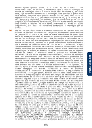 183
ParteEspecial
anterior àquela aplicada. (TJPR. 2ª C. Crim. HC nº 161.059-7. J. em
26/08/2004). Caso, no entanto, o adolescente, após o início da execução da
medida de internação, venha a praticar novos atos infracionais e, em razão
deles, seja novamente sentenciado à internação, será possível, a partir desta
nova decisão, computar novo período máximo de 03 (três) anos, ex vi do
disposto no citado art. 121, §3º estatutário (vide art. 45, § 1º, in fine, da Lei
nº 12.594/2012), impedindo, por exemplo, que um adolescente já em vias de
completar o período máximo de internação, envolvido numa rebelião na unidade
onde cumpre a medida, na qual tenha participado da morte de outros
companheiros, não possa ser novamente sentenciado à internação por tal
conduta.
542 Vide art. 2º, par. único, do ECA. O presente dispositivo se constitui numa das
exceções de aplicação do Estatuto da Criança e do Adolescente a jovens entre de
18 (dezoito) e 21 (vinte e um) anos de idade, continuando em pleno vigor
apesar da alteração na idade do advento da plena capacidade civil, promovida
pelo art. 5º, do Código Civil de 2002. Uma vez atingido o limite etário de 21
(vinte e um) anos, não mais será possível a aplicação e/ou execução de qualquer
medida socioeducativa, devendo ser o jovem desinternado compulsoriamente,
com o máximo de celeridade (vide art. 235, do ECA). O dispositivo, a rigor,
também estabelece uma causa de extinção da pretensão socioeducativa estatal,
valendo mencionar que, em momento algum, a Lei nº 8.069/1990 dispõe sobre
a “prescrição”. A matéria, no entanto, foi objeto da Súmula nº 338, do Superior
Tribunal de Justiça: “A prescrição penal é aplicável nas medidas sócio-
educativas”. Em que pese o disposto na referida súmula, aplicação da prescrição
penal aos procedimentos para apuração de ato infracional praticados por
adolescente não é adequada e nem se constitui na melhor solução, em razão da
natureza jurídica diversa das medidas socioeducativas em relação às penas, que
torna também inadequada a correlação entre a quantidade (ou qualidade) de
pena prevista pela Lei Penal e a medida socioeducativa a ser aplicada. Na
verdade, a pura e simples demora na resposta socioeducativa faz desaparecer o
caráter pedagógico da medida, acarretando a "perda da pretensão
socioeducativa" e autorizando a subsequente extinção e arquivamento do
procedimento. Tal solução, porém, deve ser analisada caso a caso, consideradas
as normas e princípios próprios do Direito da Criança e do Adolescente, sem que
para tanto tenha de ser invocada a Lei Penal, salvo para aplicação do princípio
elementar segundo o qual o adolescente não pode receber um tratamento mais
rigoroso do que receberia se imputável fosse. Neste sentido, vale transcrever os
seguintes arestos do TJPR: Apelação. Estatuto da Criança e do Adolescente. Ato
infracional correspondente ao crime de atentado violento ao pudor imputado a
adolescentes de 15 anos de idade à época dos fatos. Prolação da sentença e
aplicação da medida socioeducativa de internação, cinco anos mais tarde.
Prescrição. Inocorrência. Decurso de prazo inferior àquele necessário, contado da
causa interruptiva do recebimento da representação. Adolescente apelante que
neste período de tempo se ressocializou, constituindo família e exercendo
trabalho, além de não contar com nenhum outro registro de infração. Finalidade
da medida socioeducativa alcançada independentemente da atuação do Estado.
Necessidade e adequação inexistentes à época da prolação da sentença. Recurso
provido para o fim de afastar a medida socioeducativa extrema, sem a aplicação
de outra, tendo em vista que em breve o apelante atingirá a idade de 21 anos.
Habeas corpus. Concessão de ofício em favor do correpresentado com
afastamento da medida de internação. (TJPR. 2ª C. Crim. Ap. nº 555.772-6. Rel.
Juíza Convocada Lílian Romero. J. em 30/04/2009); RECURSO DE APELAÇÃO.
ECA. INFRAÇÕES ANÁLOGAS A ESTUPRO E AMEAÇA. AUTORIA E
MATERIALIDADE DEVIDAMENTE COMPROVADAS. ALTERAÇÃO DA MEDIDA
APLICADA DE INTERNAÇÃO PARA LIBERDADE ASSISTIDA. 1. A versão da vítima
em delitos contra a dignidade sexual, praticados quase sempre às escondidas,
 