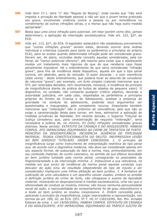 187
ParteEspecial
546 Vide item 17.1. letra “c” das “Regras de Beijing”, onde consta que “não será
imposta a privação de liberdade pessoal a não ser que o jovem tenha praticado
ato grave, envolvendo violência contra a pessoa ou por reincidência no
cometimento de outras infrações sérias, e a menos que não haja outra medida
apropriada”.
547 Basta aqui uma única infração para autorizar, em tese (porém como dito, jamais
determinar), a aplicação da internação socioeducativa. Vide art. 122, §2º, do
ECA.
548 Vide art. 112, §1º, do ECA. O legislador estatutário não estabeleceu previamente
que “outras infrações graves” seriam estas, devendo ocorrer ama análise
individual e criteriosa (usando para tanto os parâmetros e princípios do próprio
ECA), para se avaliar quando determinada infração pode ser considerada grave.
Devem ser, de plano, excluídas deste conceito aquelas consideradas, pela Lei
Penal, de “menor potencial ofensivo”, até mesmo para evitar que o adolescente
receba um tratamento mais rigoroso do que do que receberia caso fosse
penalmente imputável. Há o entendimento de que seria considerada “infração
grave”, para fins de incidência deste dispositivo, aquela em que o tipo penal
comina, em abstrato, pena de reclusão. O autor discorda - e com veemência
(data venia) - deste entendimento, que poderia levar ao absurdo de considerar
de natureza “grave”, por exemplo, um furto simples (valendo mencionar que o
STJ, por reiteradas decisões, tem reconhecido, inclusive, a incidência do princípio
da insignificância diante da prática de furtos de objetos de pequeno valor). O
dispositivo, na verdade, não comporta qualquer critério objetivo, devendo a
autoridade judiciária, em cada caso, respeitados os parâmetros e princípios
próprios do Direito da Criança e do Adolescente, analisar a presença de
gravidade na conduta do adolescente, podendo seus argumentos ser
questionados e impugnados, pelo competente recurso. Importante também
mencionar que “reiteração” não é sinônimo de reincidência, pelo que não se
exige a caracterização desta para tornar, em tese, admissível a aplicação de
medidas privativas de liberdade. Em recente decisão, o Superior Tribunal de
Justiça considerou que, para caracterização do requisito “reiteração”, seria
necessária a prática de, no mínimo, 03 (três) infrações consideradas graves
distintas. Neste sentido: ESTATUTO DA CRIANÇA E DO ADOLESCENTE. HABEAS
CORPUS. ATO INFRACIONAL EQUIPARADO AO CRIME DE TENTATIVA DE FURTO.
PRINCÍPIO DA INSIGNIFICÂNCIA. INCIDÊNCIA. AUSÊNCIA DE TIPICIDADE
MATERIAL. TEORIA CONSTITUCIONALISTA DO DELITO. INEXPRESSIVA LESÃO
AO BEM JURÍDICO TUTELADO. ORDEM CONCEDIDA. 1. O princípio da
insignificância surge como instrumento de interpretação restritiva do tipo penal
que, de acordo com a dogmática moderna, não deve ser considerado apenas em
seu aspecto formal, de subsunção do fato à norma, mas, primordialmente, em
seu conteúdo material, de cunho valorativo, no sentido da sua efetiva lesividade
ao bem jurídico tutelado pela norma penal, consagrando os postulados da
fragmentariedade e da intervenção mínima. 2. Indiscutível a sua relevância, na
medida em que exclui da incidência da norma penal aquelas condutas cujo
desvalor da ação e/ou do resultado (dependendo do tipo de injusto a ser
considerado) impliquem uma ínfima afetação ao bem jurídico. 3. A tentativa de
subtração de uma calculadora e um aparelho celular usados, embora se amolde
à definição jurídica do crime de furto, não ultrapassa o exame da tipicidade
material, mostrando-se desproporcional a medida socioeducativa, uma vez que a
ofensividade da conduta se mostrou mínima; não houve nenhuma periculosidade
social da ação; a reprovabilidade do comportamento foi de grau reduzidíssimo e
a lesão ao bem jurídico se revelou inexpressiva. 4. Ordem concedida para,
aplicando o princípio da insignificância, julgar improcedente a representação, nos
termos do art. 189, III, do ECA. (STJ. 5ª T. HC nº 136519/RS. Rel. Min. Arnaldo
Esteves de Lima. J. em 19/09/2009); HABEAS CORPUS. ESTATUTO DA CRIANÇA
E DO ADOLESCENTE. ATO INFRACIONAL EQUIPARADO AO TRÁFICO ILÍCITO DE
 