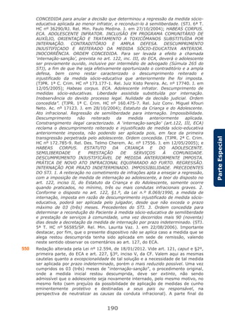 190
ParteEspecial
CONCEDIDA para anular a decisão que determinou a regressão da medida sócio-
educativa aplicada ao menor infrator, e reconduzi-lo à semiliberdade. (STJ. 6ª T.
HC nº 36290/RJ. Rel. Min. Paulo Medina. J. em 27/10/2004); HABEAS CORPUS.
ECA. ADOLESCENTE INFRATOR. INCLUSÃO EM PROGRAMA COMUNITÁRIO DE
AUXÍLIO, ORIENTAÇÃO E TRATAMENTO A TOXICÔMANOS SUBSTITUÍDA POR
INTERNAÇÃO. CONTRADITÓRIO E AMPLA DEFESA. DESCUMPRIMENTO
INJUSTIFICADO E REITERADO DA MEDIDA SÓCIO-EDUCATIVA ANTERIOR.
INOCORRÊNCIA. ORDEM CONCEDIDA. Para ser levada a efeito a chamada
‘internação-sanção’, prevista no art. 122, inc. III, do ECA, deverá o adolescente
ser previamente ouvido, inclusive por intermédio de advogado (Súmula 265 do
STJ), a fim de que lhe seja efetivamente oportunizado o contraditório e a ampla
defesa, bem como restar caracterizado o descumprimento reiterado e
injustificado da medida sócio-educativa que anteriormente lhe foi imposta.
(TJPR. 1ª C. Crim. HC nº 173.177-1. Rel. Juiz Xisto Pereira. Ac. nº 17740. J. em
12/05/2005); Habeas corpus. ECA. Adolescente infrator. Descumprimento de
medidas sócio-educativas. Liberdade assistida substituída por internação.
Inobservância do devido processo legal. Nulidade da decisão judicial. Ordem
concedida”. (TJPR. 1ª C. Crim. HC nº 160.475-7. Rel. Juiz Conv. Miguel Kfouri
Neto. Ac. nº 17123. J. em 28/10/2004); Estatuto da Criança e do Adolescente.
Ato infracional. Regressão de semiliberdade para internação. Impossibilidade.
Descumprimento não reiterado da medida anteriormente aplicada.
Constrangimento ilegal caracterizado. A ‘internação-sanção’ (art.122, III, ECA)
reclama o descumprimento reiterado e injustificado de medida sócio-educativa
anteriormente imposta, não podendo ser aplicada pois, em face da primeira
transgressão perpetrada pelo adolescente. Ordem concedida. (TJPR. 2ª C. Crim.
HC nº 172.785-9. Rel. Des. Telmo Cherem. Ac. nº 17556. J. em 12/05/2005); e
HABEAS CORPUS. ESTATUTO DA CRIANÇA E DO ADOLESCENTE.
SEMILIBERDADE E PRESTAÇÃO DE SERVIÇOS À COMUNIDADE.
DESCUMPRIMENTO INJUSTIFICÁVEL DE MEDIDA ANTERIORMENTE IMPOSTA.
PRÁTICA DE NOVO ATO INFRACIONAL EQUIPARADO AO FURTO. REGRESSÃO.
INTERNAÇÃO POR PRAZO INDETERMINADO. IMPOSSIBILIDADE. PRECEDENTES
DO STJ. 1. A reiteração no cometimento de infrações apta a ensejar a regressão,
com a imposição de medida de internação ao adolescente, a teor do disposto no
art. 122, inciso II, do Estatuto da Criança e do Adolescente, somente ocorre
quando praticados, no mínimo, três ou mais condutas infracionais graves. 2.
Conforme o disposto no art. 122, §1.º, da Lei n.º 8.069/1990, a medida de
internação, imposta em razão de descumprimento injustificado de medida sócio-
educativa, poderá ser aplicada pelo julgador, desde que não exceda o prazo
máximo de 03 (três) meses. Precedentes do STJ. 3. Ordem concedida para
determinar a recondução do Paciente à medida sócio-educativa de semiliberdade
e prestação de serviços à comunidade, uma vez decorridos mais 90 (noventa)
dias desde a decretação da medida de internação por prazo indeterminado. (STJ.
5ª T. HC nº 56585/SP. Rel. Min. Laurita Vaz. J. em 22/08/2006). Importante
destacar, por fim, que o presente dispositivo não se aplica caso a medida que se
alega restou descumprida tenha sido aplicada em sede de remissão, valendo
neste sentido observar os comentários ao art. 127, do ECA.
550 Redação alterada pela Lei nº 12.594, de 18/01/2012. Vide art. 121, caput e §2º,
primeira parte, do ECA e art. 227, §3º, inciso V, da CF. Valem aqui as mesmas
cautelas quanto a excepcionalidade de tal solução e a necessidade de tal medida
ser aplicada por prazo indeterminado, porém o mais reduzido possível. Uma vez
cumpridos os 03 (três) meses de “internação-sanção”, o procedimento original,
onde a medida inicial restou descumprida, deve ser extinto, não sendo
admissível que o adolescente seja novamente internado, pelo mesmo motivo, no
mesmo feito (sem prejuízo da possibilidade de aplicação de medidas de cunho
eminentemente protetivo e destinadas a seus pais ou responsável, na
perspectiva de neutralizar as causas da conduta infracional). A parte final do
 