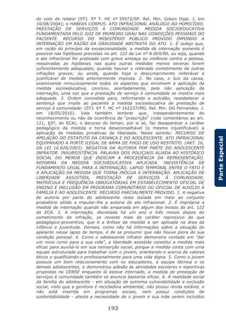192
ParteEspecial
do voto do relator (STJ. 5ª T. HC nº 35973/SP. Rel. Min. Gilson Dipp. J. em
10/08/2004); e HABEAS CORPUS. ATO INFRACIONAL ANÁLOGO AO HOMICÍDIO.
PRESTAÇÃO DE SERVIÇOS À COMUNIDADE. MEDIDA SOCIOEDUCATIVA
FUNDAMENTADA PELO JUIZ DE PRIMEIRO GRAU NAS CONDIÇÕES PESSOAIS DO
PACIENTE. RECURSO DO MINISTÉRIO PÚBLICO PROVIDO IMPONDO A
INTERNAÇÃO EM RAZÃO DA GRAVIDADE ABSTRATA DO ATO. 1. É cediço que,
em razão do princípio da excepcionalidade, a medida de internação somente é
possível nas hipóteses previstas no art. 122 da Lei nº 8.069/90, ou seja, quando
o ato infracional for praticado com grave ameaça ou violência contra a pessoa,
ressalvadas as hipóteses nas quais outras medidas menos severas forem
suficientemente adequadas; quando houver o reiterado cometimento de outras
infrações graves; ou ainda, quando haja o descumprimento reiterável e
justificável de medida anteriormente imposta. 2. No caso, o Juiz da causa,
examinando minuciosamente todos os aspectos que envolvem a aplicação da
medida socioeducativa, concluiu, acertadamente, pela não aplicação da
internação, uma vez que a prestação de serviço à comunidade se mostra mais
adequada. 3. Ordem concedida para, reformando o acórdão, restabelecer a
sentença que impôs ao paciente a medida socioeducativa de prestação de
serviço à comunidade. (STJ. 6ª T. HC nº 162237/MG. Rel. Min. OG Fernandes. J.
em 18/05/2010). Vale também lembrar que, independentemente do
reconhecimento ou não da ocorrência de “prescrição” (vide comentários ao art.
121, §5º, do ECA), o decurso do tempo, por si só, faz desaparecer o caráter
pedagógico da medida e torna desaconselhável (e mesmo injustificável) a
aplicação de medidas privativas de liberdade. Neste sentido: RECURSO DE
APELAÇÃO DO ESTATUTO DA CRIANÇA E DO ADOLESCENTE. ATO INFRACIONAL
EQUIPARADO A PORTE ILEGAL DE ARMA DE FOGO DE USO RESTRITO. (ART. 16,
DA LEI 10.826/2003). NEGATIVA DA AUTORIA POR PARTE DO ADOLESCENTE
INFRATOR. INSUBSISTÊNCIA. PALAVRA DOS POLICIAIS ALIADA AO HISTÓRICO
SOCIAL DO MENOR QUE INDICAM A PROCEDÊNCIA DA REPRESENTAÇÃO.
REFORMA DA MEDIDA SOCIOEDUCATIVA APLICADA. INEXISTÊNCIA DE
FUNDAMENTO LEGAL PARA A INTERNAÇÃO. LAPSO TEMPORAL ENTRE O FATO E
A APLICAÇÃO DA MEDIDA QUE TORNA INÓCUA A INTERNAÇÃO. APLICAÇÃO DE
LIBERDADE ASSISTIDA, PRESTAÇÃO DE SERVIÇOS À COMUNIDADE,
MATRÍCULA E FREQUÊNCIA OBRIGATÓRIAS EM ESTABELECIMENTO OFICIAL DE
ENSINO E INCLUSÃO EM PROGRAMA COMUNITÁRIO OU OFICIAL DE AUXÍLIO À
FAMÍLIA E AO ADOLESCENTE. RECURSO PARCIALMENTE PROVIDO. 1. A negativa
de autoria por parte do adolescente resta isolada em meio ao conjunto
probatório sólido a imputar-lhe a autoria do ato infracional. 2. É imprópria a
medida de internação quando não amparada em algum dos incisos do art. 122
do ECA. 3. A internação, decretada há um ano e três meses depois do
cometimento da infração, se reveste mais de caráter repressivo do que
pedagógico-preventivo, que é a ênfase da medida a ser aplicada na área da
infância e juventude. Demais, como não há informações sobre a situação do
apelante nesse lapso de tempo, é de se presumir que não houve piora de sua
condição pessoal. 4. Como o adolescente infrator demonstra vontade em "dar
um novo rumo para a sua vida", a liberdade assistida constitui a medida mais
eficaz para auxiliá-lo em sua reinserção social, porque a medida conta com uma
equipe estruturada para trabalhar com o jovem, orientando-o acerca de valores
éticos e qualificando-o profissionalmente para uma vida digna. 5. Como o jovem
possuía um bom relacionamento com os educadores, a equipe técnica e os
demais adolescentes, e demonstrou adesão às atividades escolares e esportivas
propostas no CENSE enquanto lá esteve internado, a medida de prestação de
serviços à comunidade também se anuncia bastante eficaz. 6. A realidade social
da família do adolescente - em situação de extrema vulnerabilidade e exclusão
social, visto que a genitora é recicladora ambiental, não possui renda estável, e
não está inserida em programas sociais, nem possui condições de
sustentabilidade - atesta a necessidade de o jovem e sua mãe serem incluídos
 