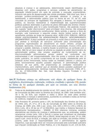 9
ParteGeral
absoluta à criança e ao adolescente, determinando sejam identificadas as
despesas com ações, programas e serviços voltados ao atendimento da
população infanto-juvenil em sede de previsão e execução orçamentárias,
inclusive sob pena de desaprovação das contas prestadas. Vale dizer que, face o
princípio jurídico-constitucional da prioridade absoluta à criança e ao
adolescente, o administrador público (que na forma do art. 37, da CF, está
vinculado ao princípio da legalidade) fica obrigado a destinar, no orçamento
público, os recursos necessários à implementação das supramencionadas
políticas públicas destinadas à garantia da plena efetivação dos direitos infanto-
juvenis assegurados pela lei e pela Constituição Federal, não podendo invocar
seu suposto “poder discricionário” para privilegiar área diversa, não amparada
por semelhante mandamento constitucional. Neste sentido, e apenas a título de
exemplo, vale transcrever o seguinte aresto, dentre tantos outros de teor
semelhante contidos ao longo da presente obra: AÇÃO CIVIL PÚBLICA. INÉPCIA
PODER DISCRICIONÁRIO DA ADMINISTRAÇÃO PÚBLICA. DESCUMPRIMENTO
ORÇAMENTÁRIO. A peça vestibular do processo e muito clara e precisa ao indicar
que pleiteia a formação de estrutura suficiente para concretização dos
programas regionalizados de atendimento ao menor infrator, privado de
liberdade. Apresenta, inclusive, minúcias sobre a postulação. Invoca o ECA, para
amparar o pedido. Ademais, a matéria focada na preliminar, se confunde com o
mérito. Não há um laivo sequer de afronta ou negação ao poder discricionário da
administração pública, mas simples exigência do cumprimento da lei.
Discricionariedade administrativa jamais poderá ser confundida com
arbitrariedade é até irresponsabilidade. Para ela existe o controle das leis. O
poder judiciário, no estrito cumprimento de sua função, estabelecida pela lei
estadual acima mencionada, tomou todas as medidas cabíveis e colocou em
pleno funcionamento aqueles juizados regionais. A administração pública
estadual, de sua parte, não proporcionou as condições necessárias e
imprescindíveis, para viabilizar que as decisões desses juizados pudessem ser
cumpridas adequadamente. Sentença mantida. Recurso improvido. (TJRS. 8ª C.
Cív. Ac. nº 595133596. Rel. Des. José Ataides Siqueira Trindade J. em
18/03/1999).
Art. 5º. Nenhuma criança ou adolescente será objeto de qualquer forma de
negligência, discriminação, exploração, violência, crueldade e opressão [15], punido
na forma da lei qualquer atentado, por ação ou omissão, aos seus direitos
fundamentais [16].
15 Trata-se do desdobramento do contido no art. 227, caput, da CF e arts. 34 e 36,
da Convenção da ONU sobre os Direitos da Criança, de 1989. Vide também arts.
18 e 70, do ECA, que impõem a todos o dever de velar pelos direitos
assegurados a crianças e adolescentes, auxiliando no combate a todas as formas
de violência, negligência ou opressão.
16 Vide Princípios 9º, primeira parte e 10º, da Declaração dos Direitos da Criança,
de 1959; arts. 2º, nº 2, 19 e 36, da Convenção da ONU sobre os Direitos da
Criança, de 1989; arts. 208 e par. único, 216, 228 a 244-A e 245 a 258-B, do
ECA e arts. 28 e 29 da Lei nº 12.594/2012, que institui o Sistema Nacional de
Atendimento Socioeducativo - SINASE. O ECA relaciona inúmeras condutas
atentatórias aos direitos de crianças e adolescentes que, se praticadas, podem
caracterizar crimes (arts. 228 a 244-A) e outras que constituem as chamadas
infrações administrativas (arts. 245 a 258-B). Ainda segundo os arts. 5º c/c 208,
caput e par. único do ECA, a violação, por ação ou omissão, dos direitos infanto-
juvenis, pode levar à responsabilidade civil e administrativa do agente
respectivo, cuja apuração deve ser inclusive provocada pela autoridade judiciária
que impuser condenação ao Poder Público, ex vi do disposto no art. 216 do ECA.
 